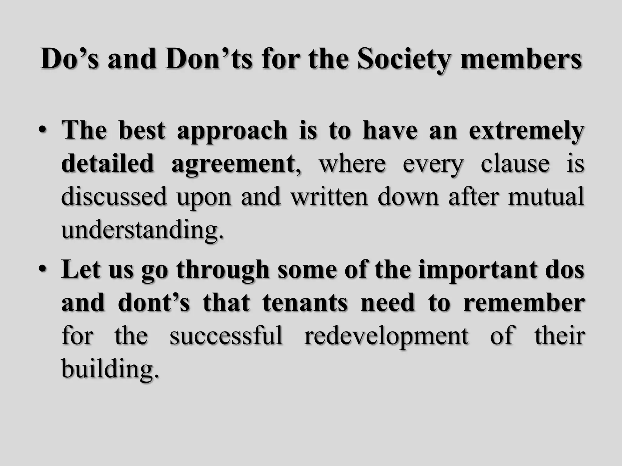 Do’s and Don’ts for the Society members
• The best approach is to have an extremely
detailed agreement, where every clause is
discussed upon and written down after mutual
understanding.
• Let us go through some of the important dos
and dont’s that tenants need to remember
for the successful redevelopment of their
building.
 