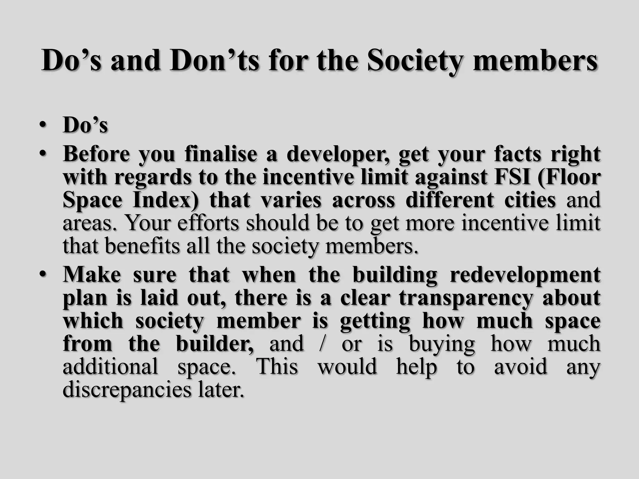 Do’s and Don’ts for the Society members
• Do’s
• Before you finalise a developer, get your facts right
with regards to the incentive limit against FSI (Floor
Space Index) that varies across different cities and
areas. Your efforts should be to get more incentive limit
that benefits all the society members.
• Make sure that when the building redevelopment
plan is laid out, there is a clear transparency about
which society member is getting how much space
from the builder, and / or is buying how much
additional space. This would help to avoid any
discrepancies later.
 