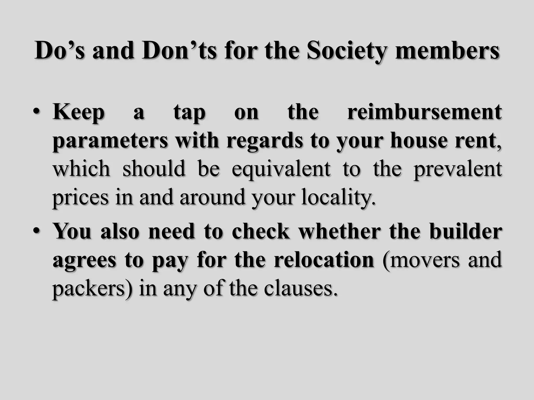 Do’s and Don’ts for the Society members
• Keep a tap on the reimbursement
parameters with regards to your house rent,
which should be equivalent to the prevalent
prices in and around your locality.
• You also need to check whether the builder
agrees to pay for the relocation (movers and
packers) in any of the clauses.
 