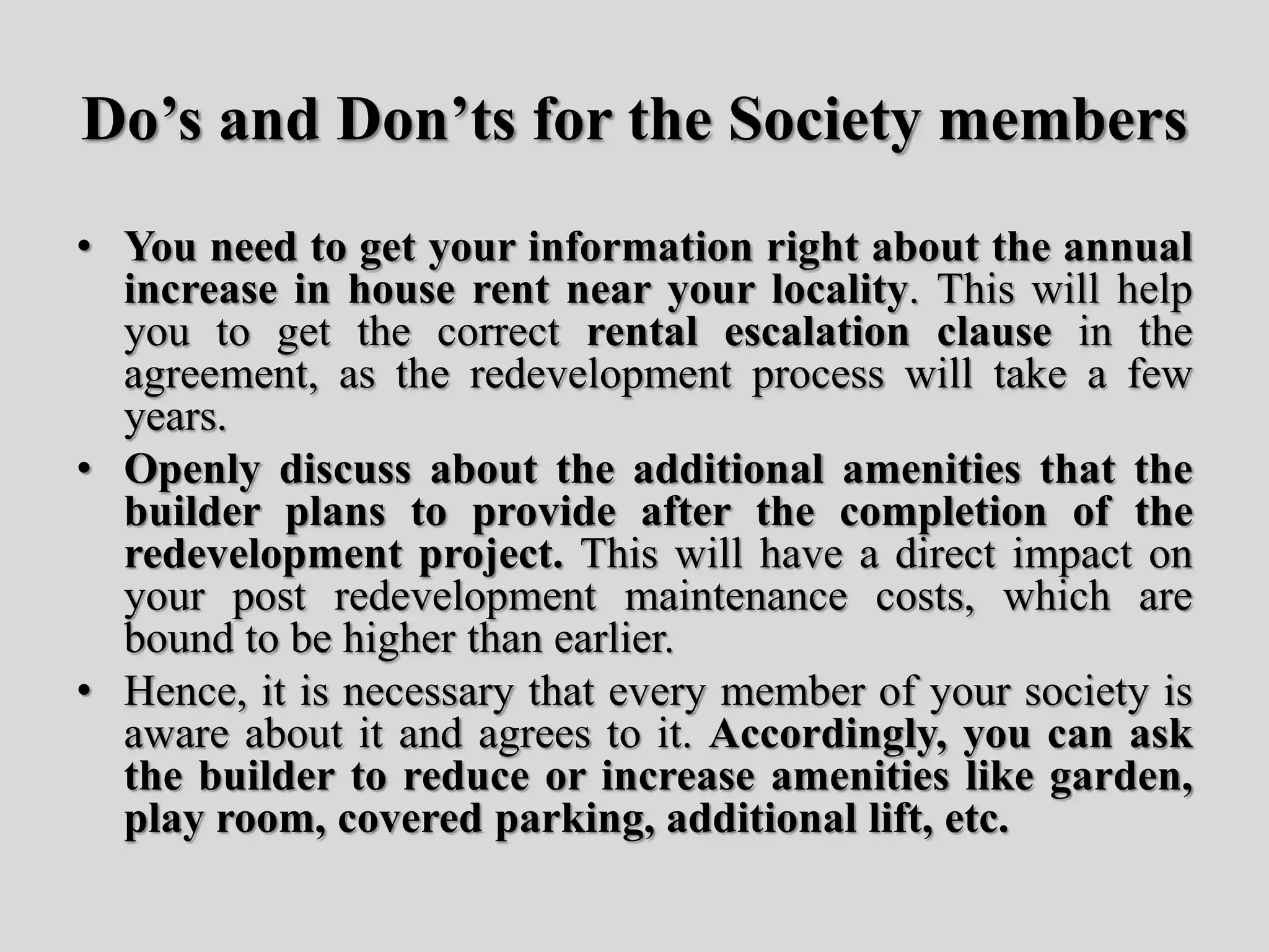 Do’s and Don’ts for the Society members
• You need to get your information right about the annual
increase in house rent near your locality. This will help
you to get the correct rental escalation clause in the
agreement, as the redevelopment process will take a few
years.
• Openly discuss about the additional amenities that the
builder plans to provide after the completion of the
redevelopment project. This will have a direct impact on
your post redevelopment maintenance costs, which are
bound to be higher than earlier.
• Hence, it is necessary that every member of your society is
aware about it and agrees to it. Accordingly, you can ask
the builder to reduce or increase amenities like garden,
play room, covered parking, additional lift, etc.
 