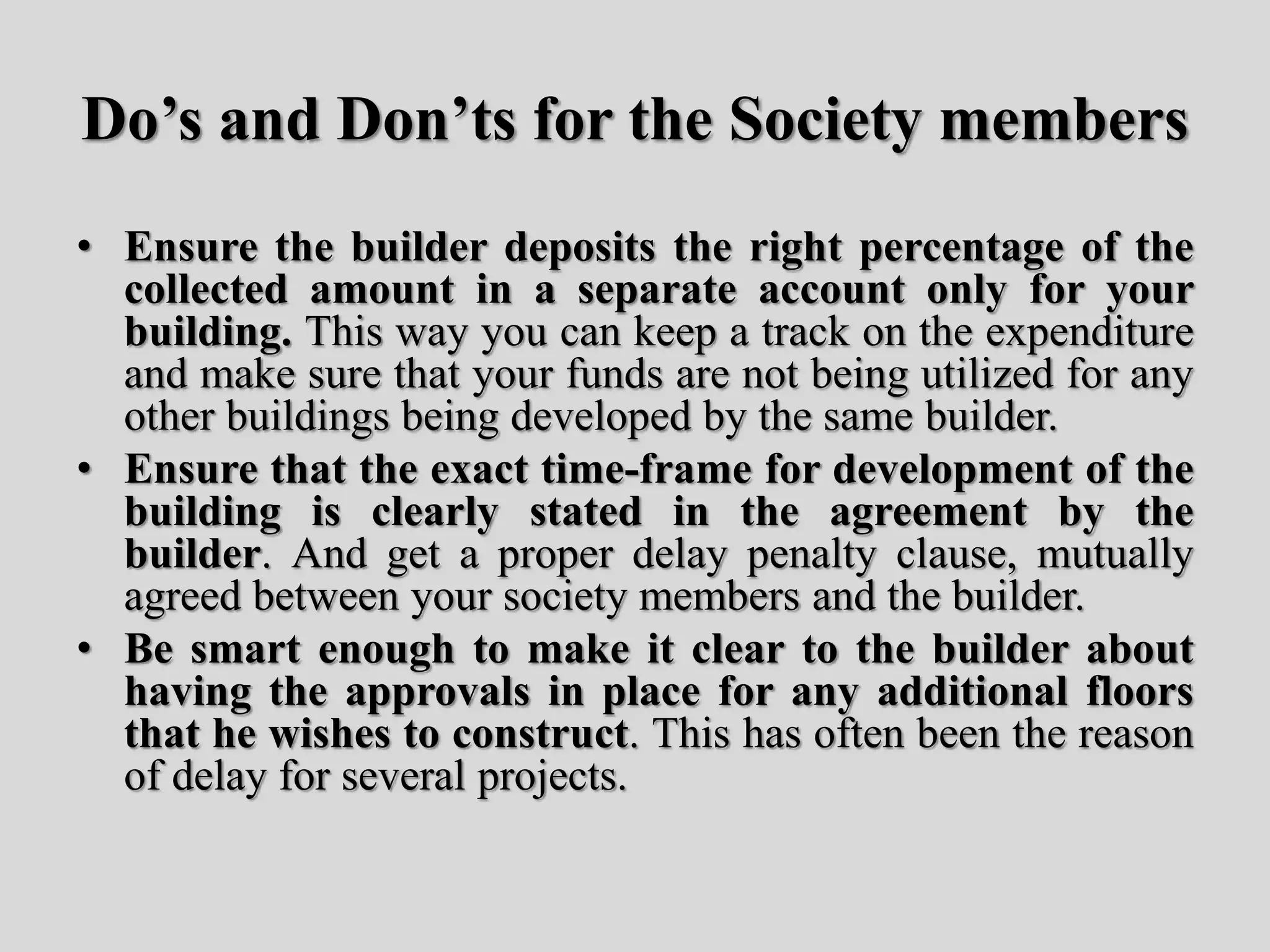 Do’s and Don’ts for the Society members
• Ensure the builder deposits the right percentage of the
collected amount in a separate account only for your
building. This way you can keep a track on the expenditure
and make sure that your funds are not being utilized for any
other buildings being developed by the same builder.
• Ensure that the exact time-frame for development of the
building is clearly stated in the agreement by the
builder. And get a proper delay penalty clause, mutually
agreed between your society members and the builder.
• Be smart enough to make it clear to the builder about
having the approvals in place for any additional floors
that he wishes to construct. This has often been the reason
of delay for several projects.
 