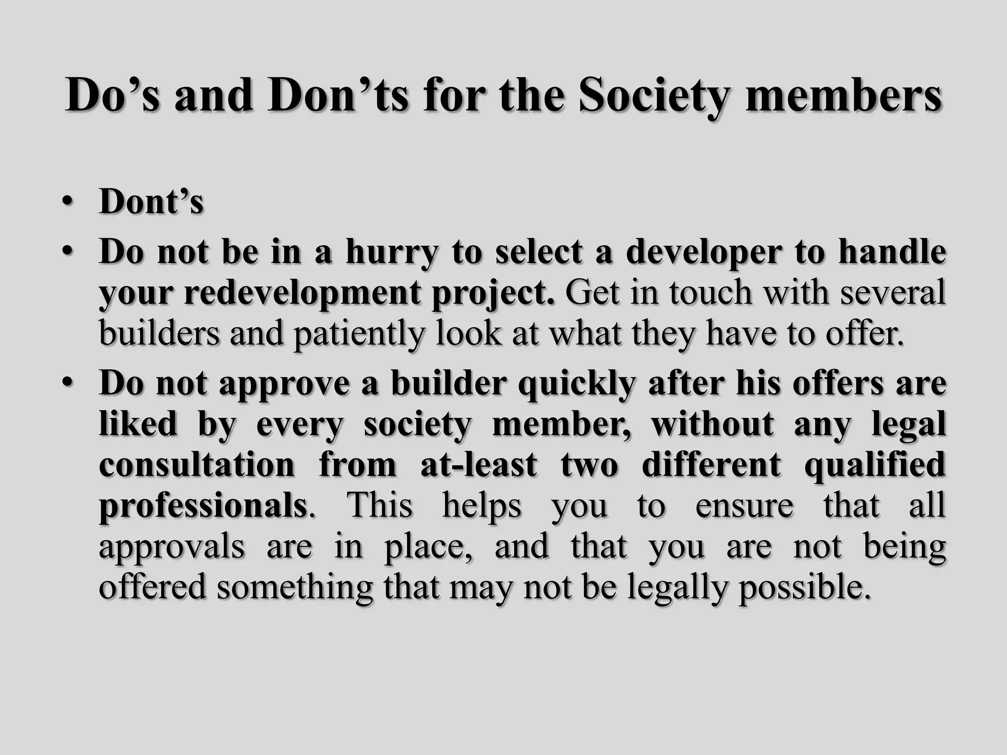 Do’s and Don’ts for the Society members
• Dont’s
• Do not be in a hurry to select a developer to handle
your redevelopment project. Get in touch with several
builders and patiently look at what they have to offer.
• Do not approve a builder quickly after his offers are
liked by every society member, without any legal
consultation from at-least two different qualified
professionals. This helps you to ensure that all
approvals are in place, and that you are not being
offered something that may not be legally possible.
 