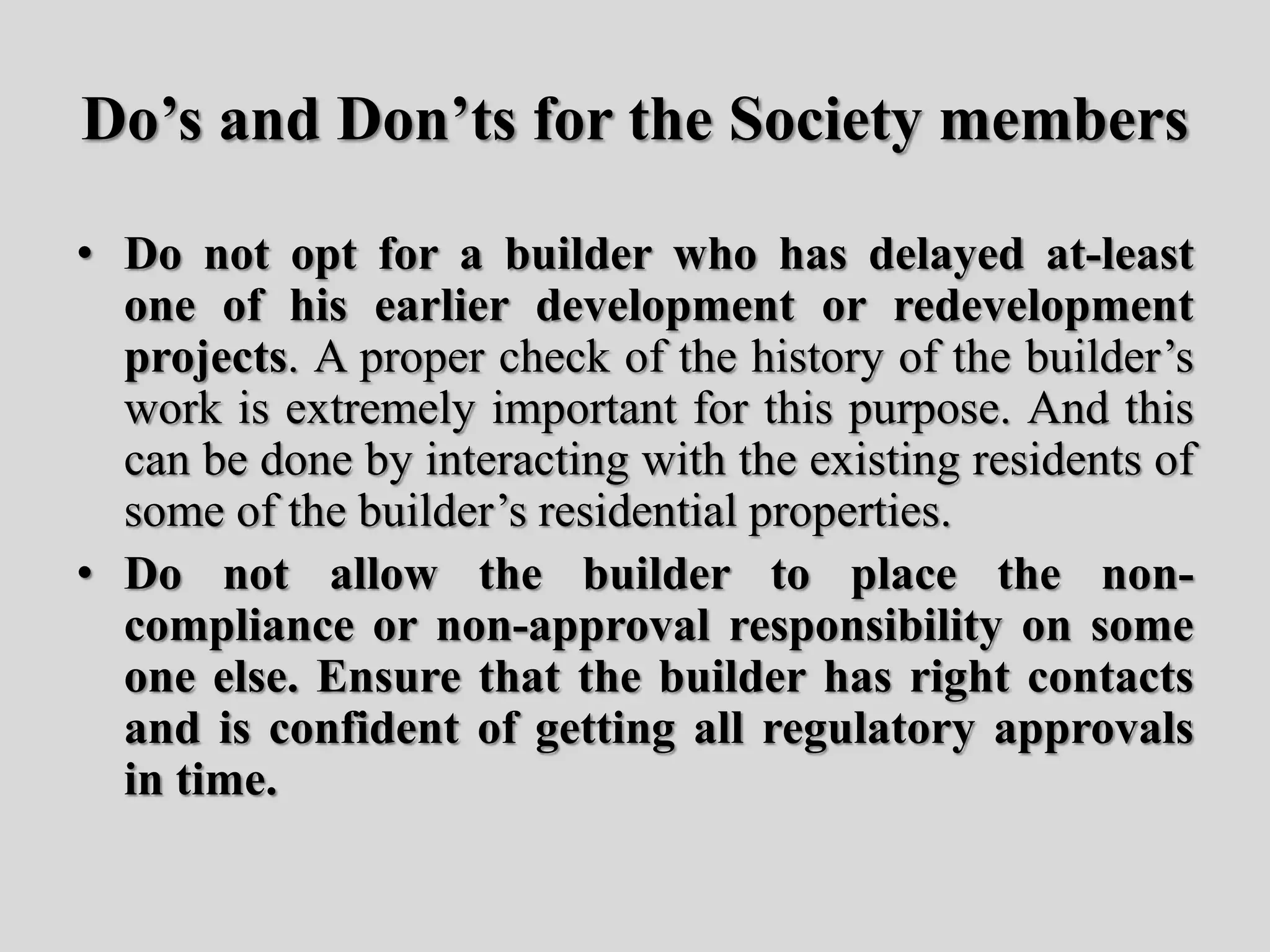 Do’s and Don’ts for the Society members
• Do not opt for a builder who has delayed at-least
one of his earlier development or redevelopment
projects. A proper check of the history of the builder’s
work is extremely important for this purpose. And this
can be done by interacting with the existing residents of
some of the builder’s residential properties.
• Do not allow the builder to place the non-
compliance or non-approval responsibility on some
one else. Ensure that the builder has right contacts
and is confident of getting all regulatory approvals
in time.
 