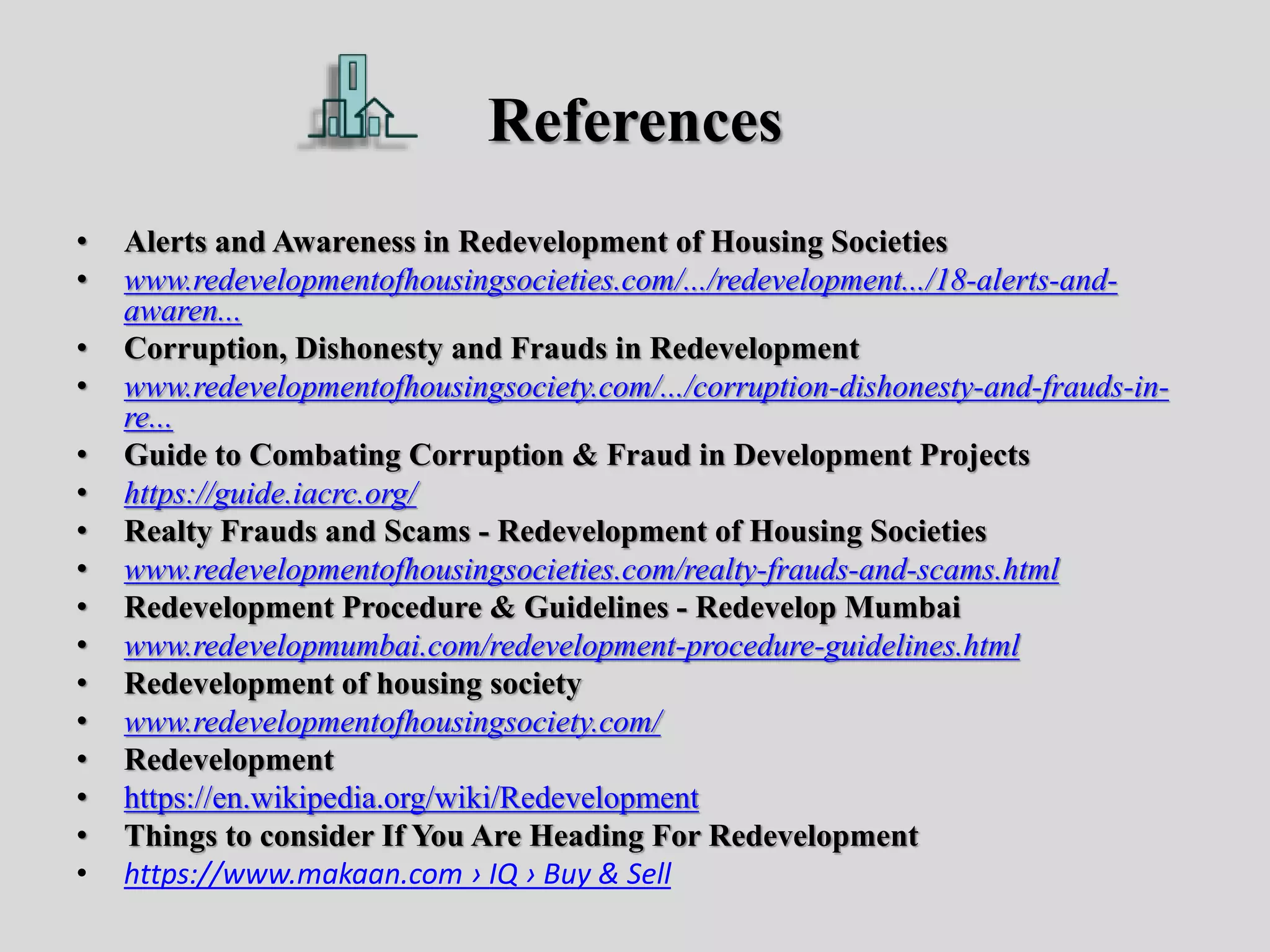 References
• Alerts and Awareness in Redevelopment of Housing Societies
• www.redevelopmentofhousingsocieties.com/.../redevelopment.../18-alerts-and-
awaren...
• Corruption, Dishonesty and Frauds in Redevelopment
• www.redevelopmentofhousingsociety.com/.../corruption-dishonesty-and-frauds-in-
re...
• Guide to Combating Corruption & Fraud in Development Projects
• https://guide.iacrc.org/
• Realty Frauds and Scams - Redevelopment of Housing Societies
• www.redevelopmentofhousingsocieties.com/realty-frauds-and-scams.html
• Redevelopment Procedure & Guidelines - Redevelop Mumbai
• www.redevelopmumbai.com/redevelopment-procedure-guidelines.html
• Redevelopment of housing society
• www.redevelopmentofhousingsociety.com/
• Redevelopment
• https://en.wikipedia.org/wiki/Redevelopment
• Things to consider If You Are Heading For Redevelopment
• https://www.makaan.com › IQ › Buy & Sell
 