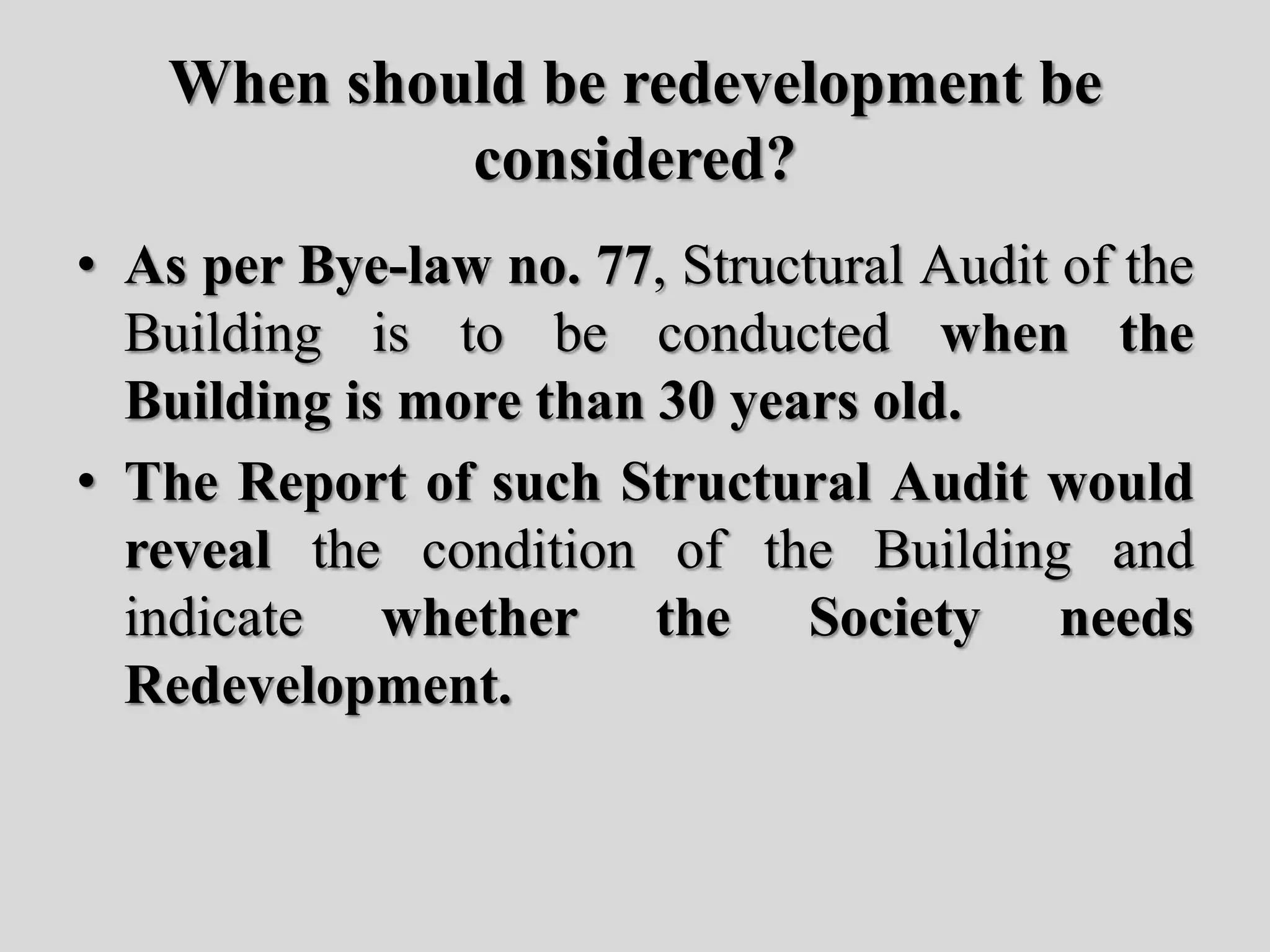 When should be redevelopment be
considered?
• As per Bye-law no. 77, Structural Audit of the
Building is to be conducted when the
Building is more than 30 years old.
• The Report of such Structural Audit would
reveal the condition of the Building and
indicate whether the Society needs
Redevelopment.
 