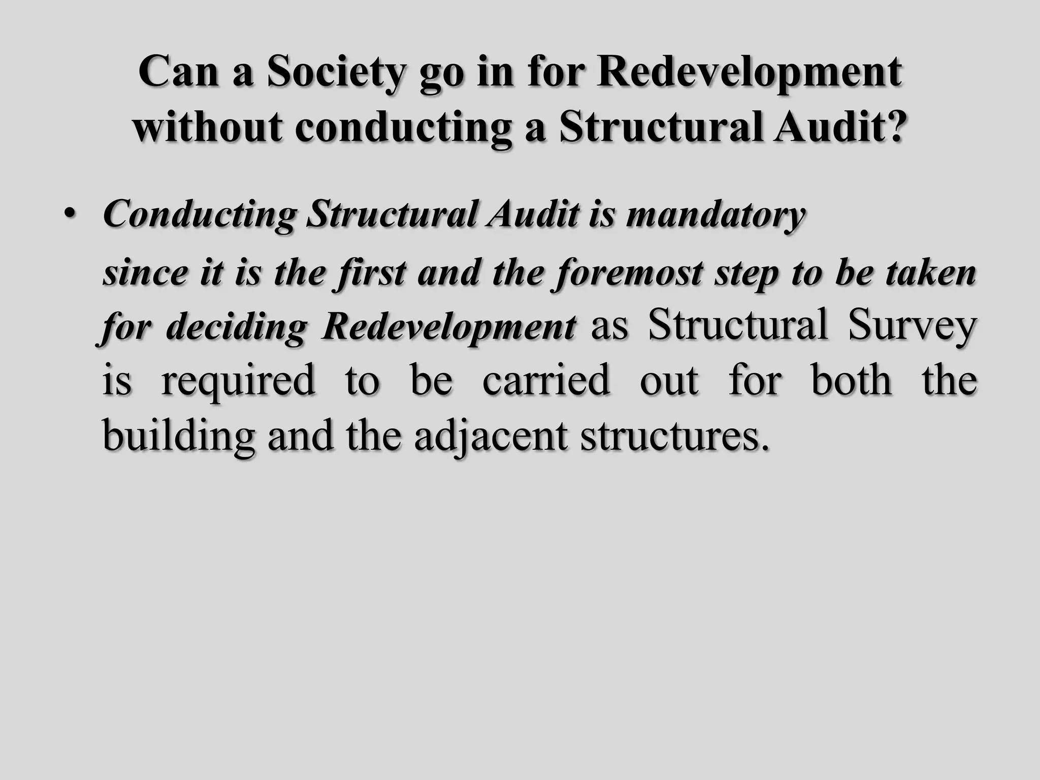 Can a Society go in for Redevelopment
without conducting a Structural Audit?
• Conducting Structural Audit is mandatory
since it is the first and the foremost step to be taken
for deciding Redevelopment as Structural Survey
is required to be carried out for both the
building and the adjacent structures.
 