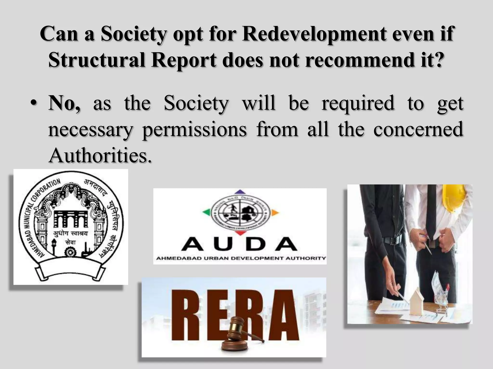 Can a Society opt for Redevelopment even if
Structural Report does not recommend it?
• No, as the Society will be required to get
necessary permissions from all the concerned
Authorities.
 