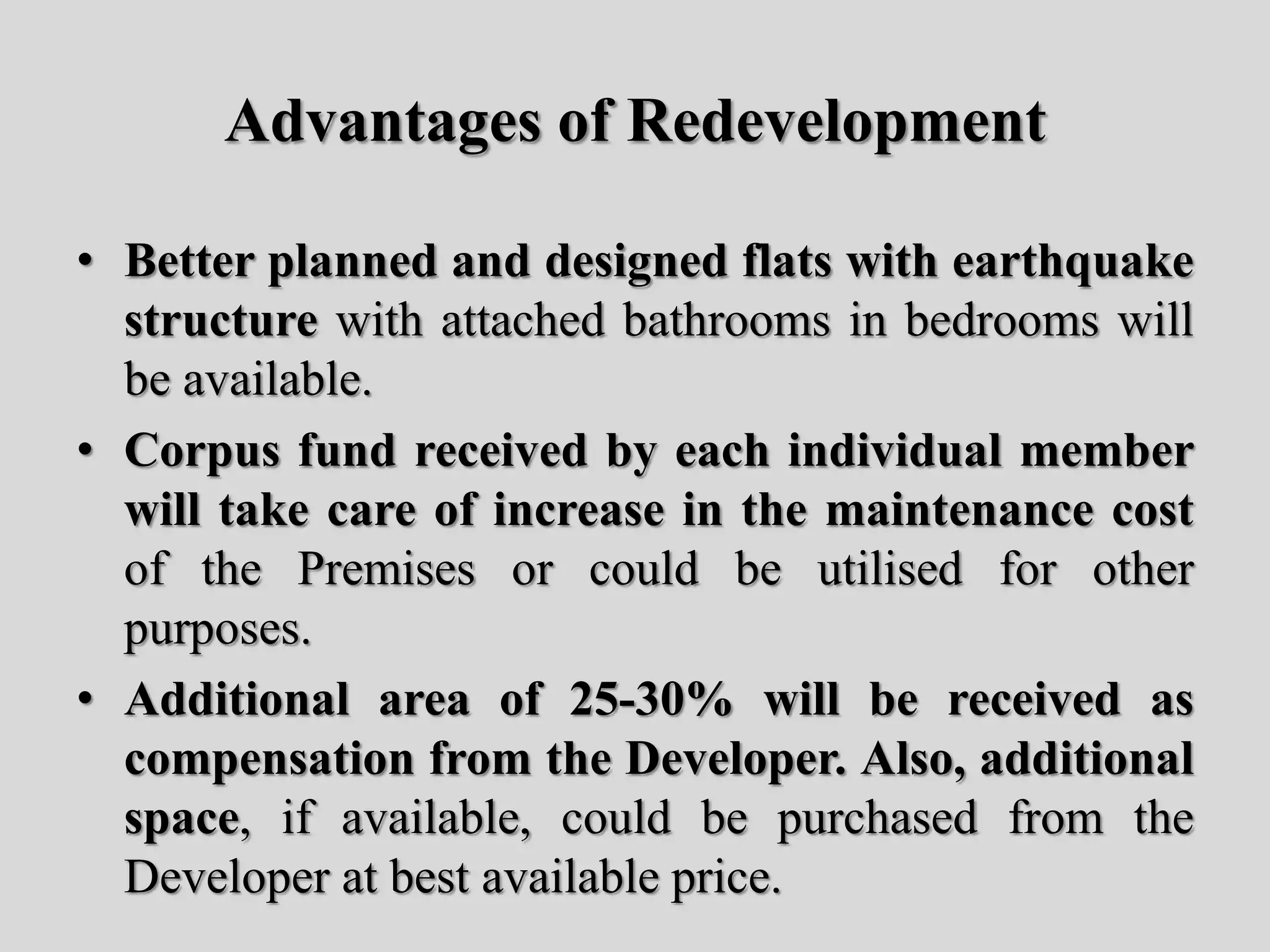 Advantages of Redevelopment
• Better planned and designed flats with earthquake
structure with attached bathrooms in bedrooms will
be available.
• Corpus fund received by each individual member
will take care of increase in the maintenance cost
of the Premises or could be utilised for other
purposes.
• Additional area of 25-30% will be received as
compensation from the Developer. Also, additional
space, if available, could be purchased from the
Developer at best available price.
 