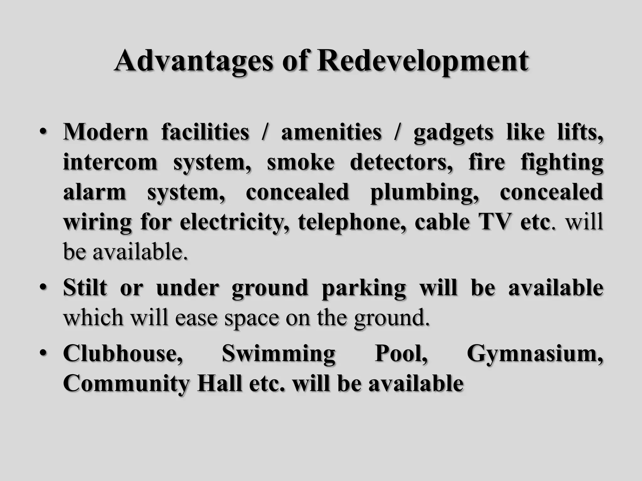 Advantages of Redevelopment
• Modern facilities / amenities / gadgets like lifts,
intercom system, smoke detectors, fire fighting
alarm system, concealed plumbing, concealed
wiring for electricity, telephone, cable TV etc. will
be available.
• Stilt or under ground parking will be available
which will ease space on the ground.
• Clubhouse, Swimming Pool, Gymnasium,
Community Hall etc. will be available
 