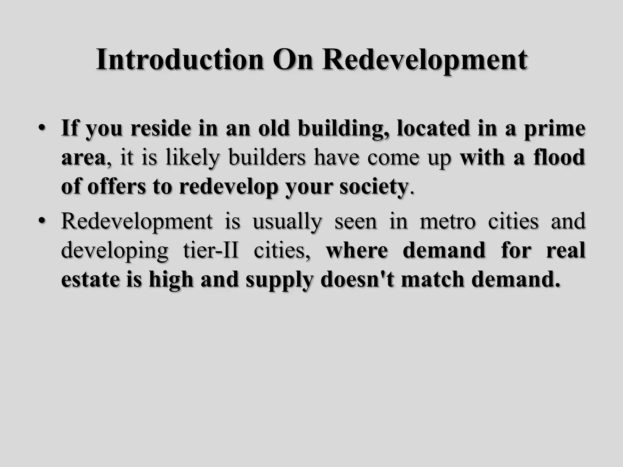 Introduction On Redevelopment
• If you reside in an old building, located in a prime
area, it is likely builders have come up with a flood
of offers to redevelop your society.
• Redevelopment is usually seen in metro cities and
developing tier-II cities, where demand for real
estate is high and supply doesn't match demand.
 