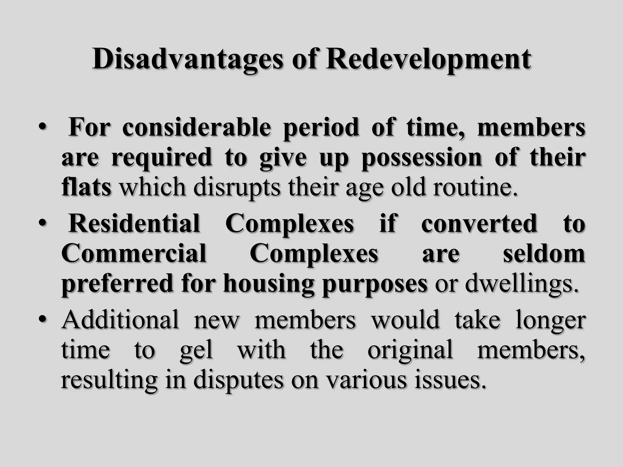 Disadvantages of Redevelopment
• For considerable period of time, members
are required to give up possession of their
flats which disrupts their age old routine.
• Residential Complexes if converted to
Commercial Complexes are seldom
preferred for housing purposes or dwellings.
• Additional new members would take longer
time to gel with the original members,
resulting in disputes on various issues.
 