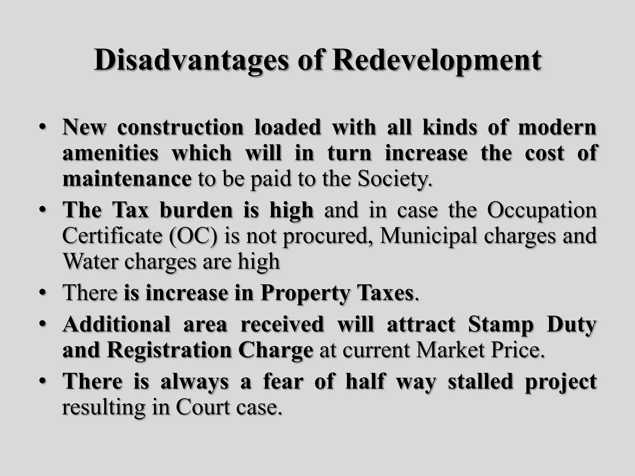 Disadvantages of Redevelopment
• New construction loaded with all kinds of modern
amenities which will in turn increase the cost of
maintenance to be paid to the Society.
• The Tax burden is high and in case the Occupation
Certificate (OC) is not procured, Municipal charges and
Water charges are high
• There is increase in Property Taxes.
• Additional area received will attract Stamp Duty
and Registration Charge at current Market Price.
• There is always a fear of half way stalled project
resulting in Court case.
 