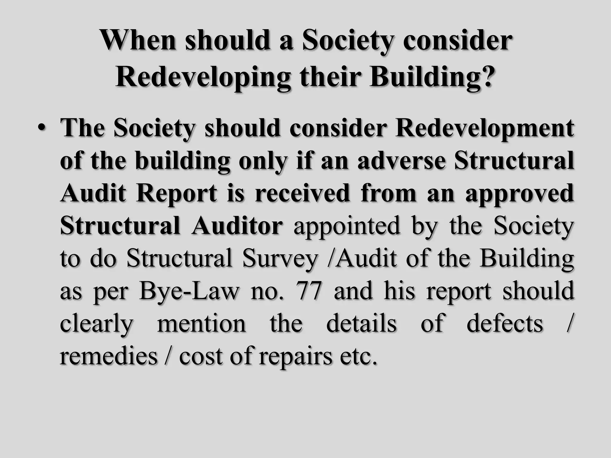 When should a Society consider
Redeveloping their Building?
• The Society should consider Redevelopment
of the building only if an adverse Structural
Audit Report is received from an approved
Structural Auditor appointed by the Society
to do Structural Survey /Audit of the Building
as per Bye-Law no. 77 and his report should
clearly mention the details of defects /
remedies / cost of repairs etc.
 