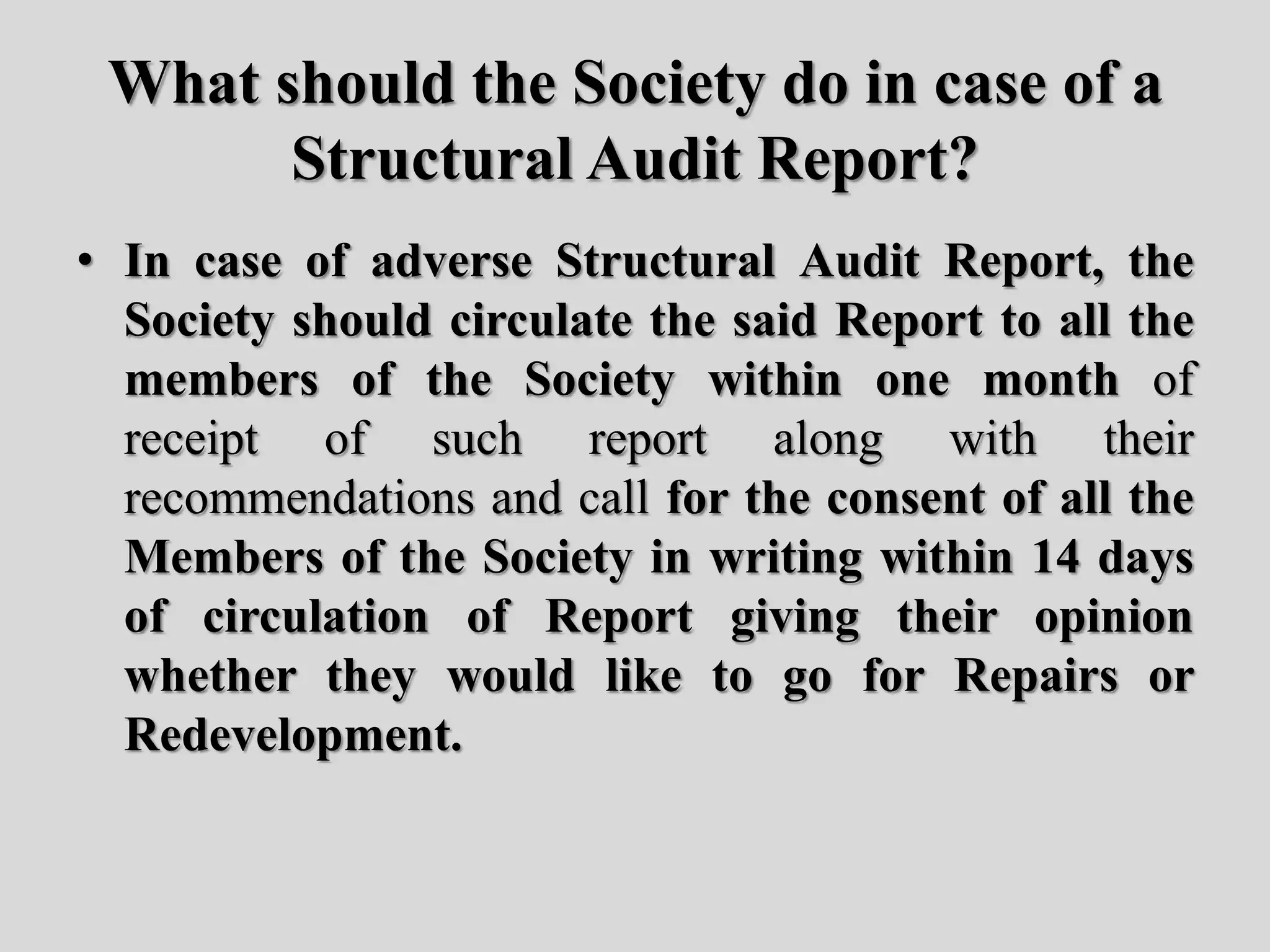 What should the Society do in case of a
Structural Audit Report?
• In case of adverse Structural Audit Report, the
Society should circulate the said Report to all the
members of the Society within one month of
receipt of such report along with their
recommendations and call for the consent of all the
Members of the Society in writing within 14 days
of circulation of Report giving their opinion
whether they would like to go for Repairs or
Redevelopment.
 