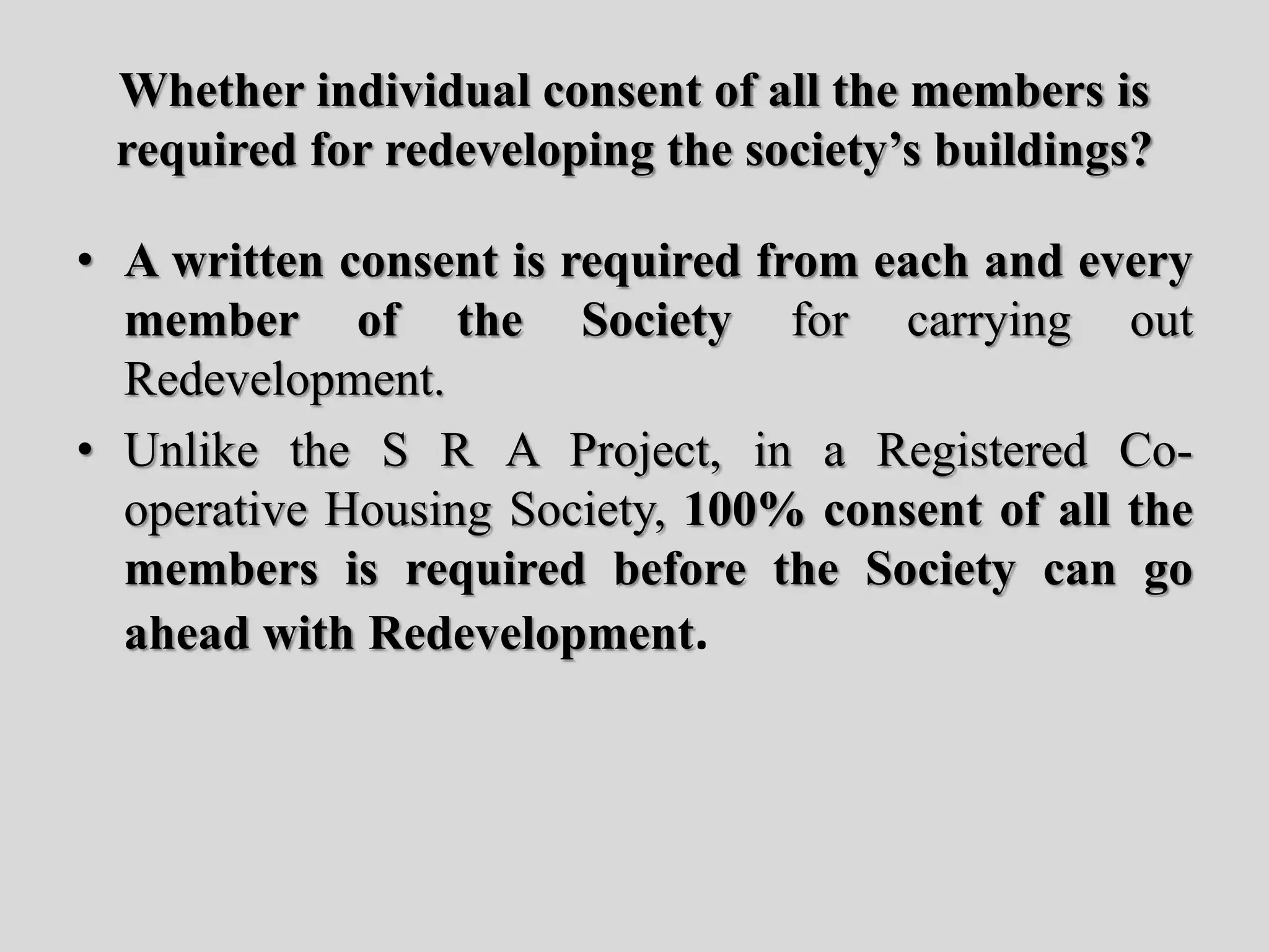 Whether individual consent of all the members is
required for redeveloping the society’s buildings?
• A written consent is required from each and every
member of the Society for carrying out
Redevelopment.
• Unlike the S R A Project, in a Registered Co-
operative Housing Society, 100% consent of all the
members is required before the Society can go
ahead with Redevelopment.
 