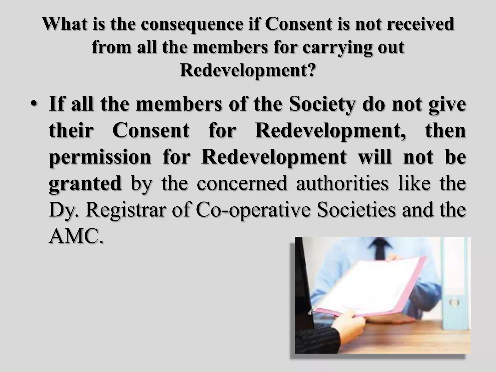 What is the consequence if Consent is not received
from all the members for carrying out
Redevelopment?
• If all the members of the Society do not give
their Consent for Redevelopment, then
permission for Redevelopment will not be
granted by the concerned authorities like the
Dy. Registrar of Co-operative Societies and the
AMC.
 