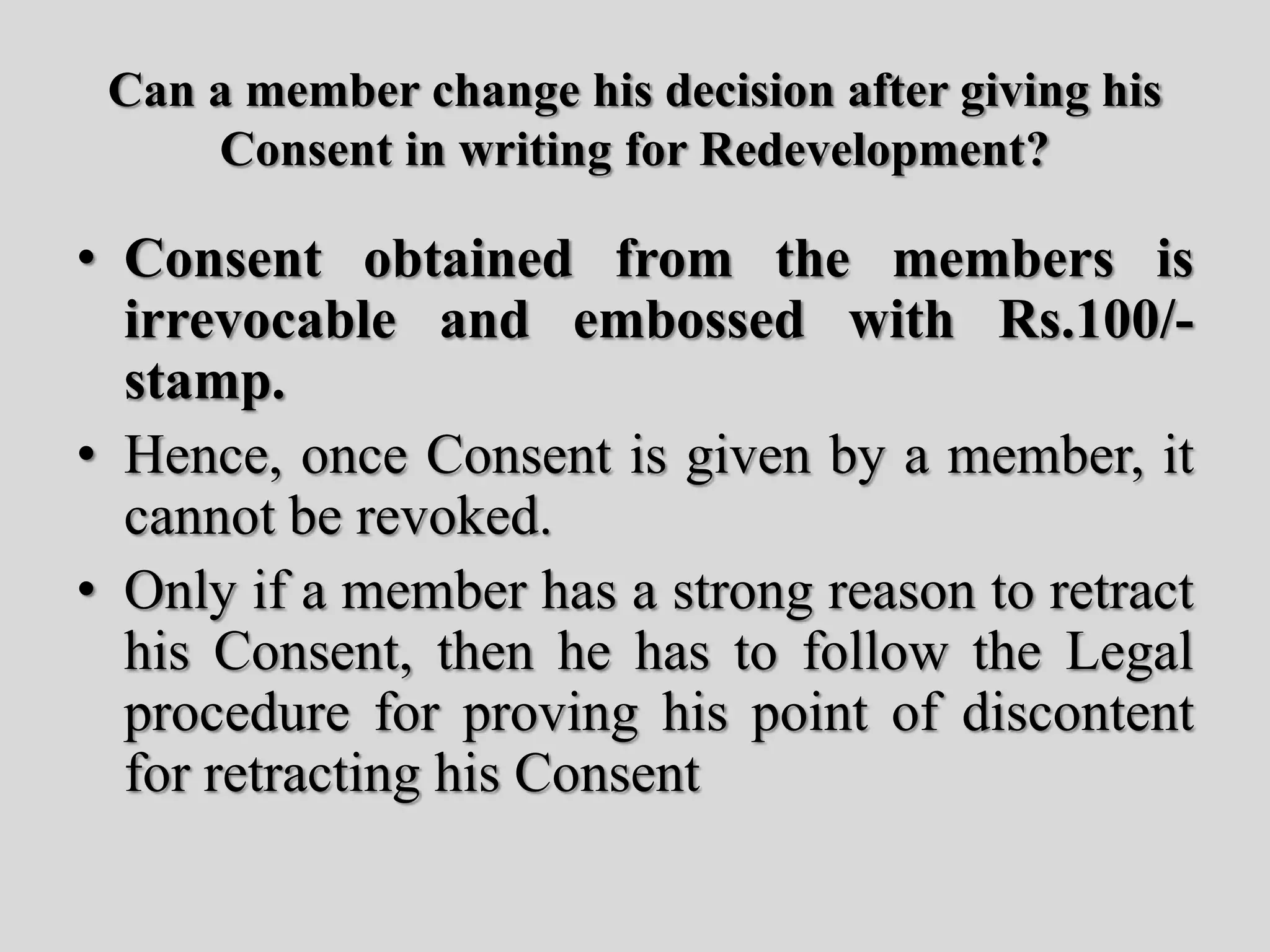 Can a member change his decision after giving his
Consent in writing for Redevelopment?
• Consent obtained from the members is
irrevocable and embossed with Rs.100/-
stamp.
• Hence, once Consent is given by a member, it
cannot be revoked.
• Only if a member has a strong reason to retract
his Consent, then he has to follow the Legal
procedure for proving his point of discontent
for retracting his Consent
 