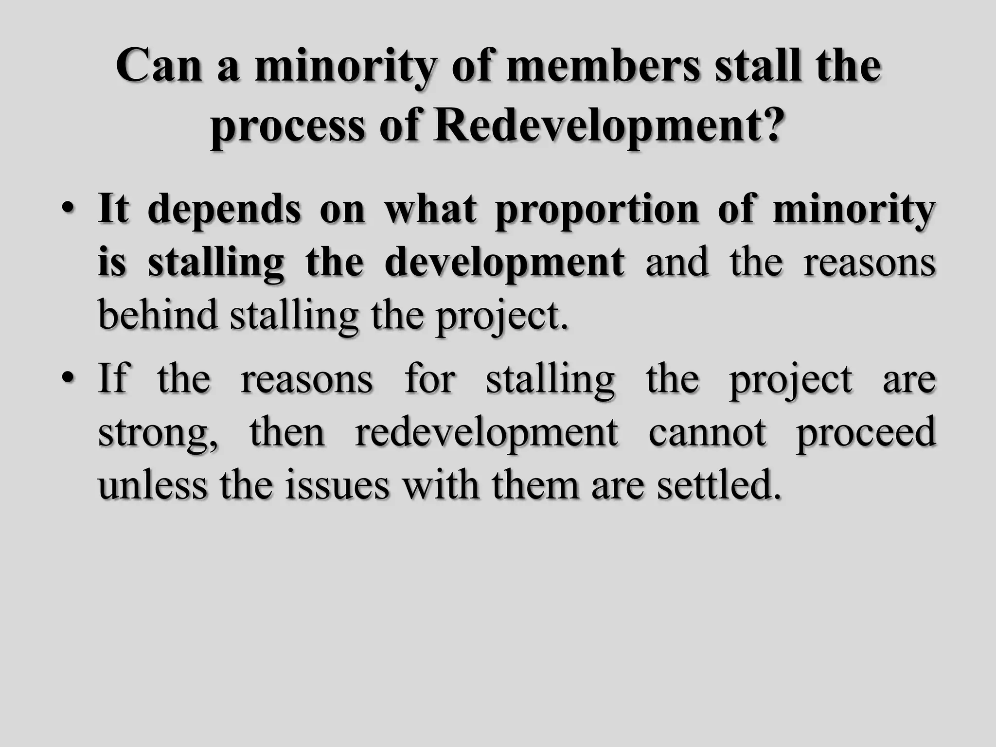 Can a minority of members stall the
process of Redevelopment?
• It depends on what proportion of minority
is stalling the development and the reasons
behind stalling the project.
• If the reasons for stalling the project are
strong, then redevelopment cannot proceed
unless the issues with them are settled.
 