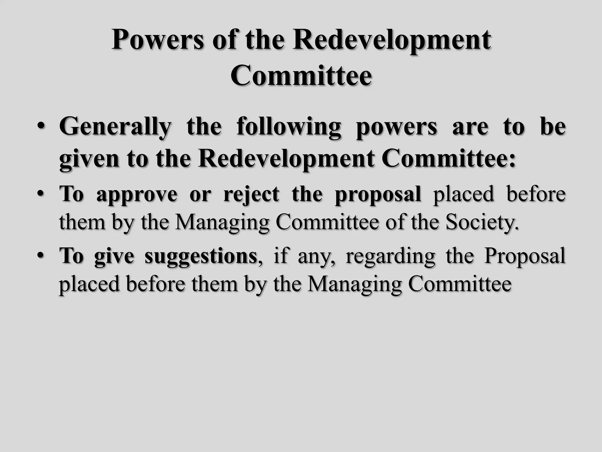 Powers of the Redevelopment
Committee
• Generally the following powers are to be
given to the Redevelopment Committee:
• To approve or reject the proposal placed before
them by the Managing Committee of the Society.
• To give suggestions, if any, regarding the Proposal
placed before them by the Managing Committee
 