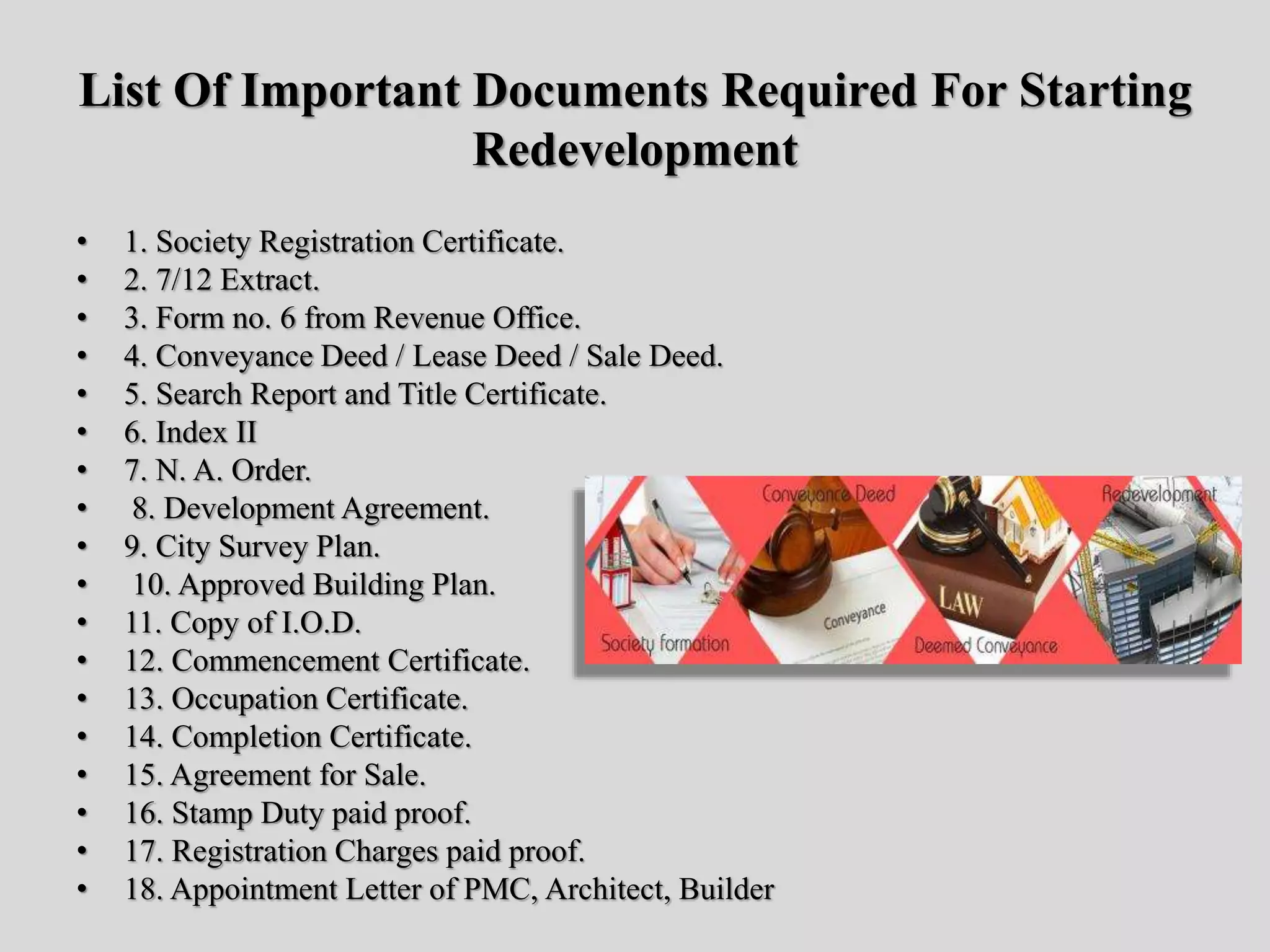 List Of Important Documents Required For Starting
Redevelopment
• 1. Society Registration Certificate.
• 2. 7/12 Extract.
• 3. Form no. 6 from Revenue Office.
• 4. Conveyance Deed / Lease Deed / Sale Deed.
• 5. Search Report and Title Certificate.
• 6. Index II
• 7. N. A. Order.
• 8. Development Agreement.
• 9. City Survey Plan.
• 10. Approved Building Plan.
• 11. Copy of I.O.D.
• 12. Commencement Certificate.
• 13. Occupation Certificate.
• 14. Completion Certificate.
• 15. Agreement for Sale.
• 16. Stamp Duty paid proof.
• 17. Registration Charges paid proof.
• 18. Appointment Letter of PMC, Architect, Builder
 