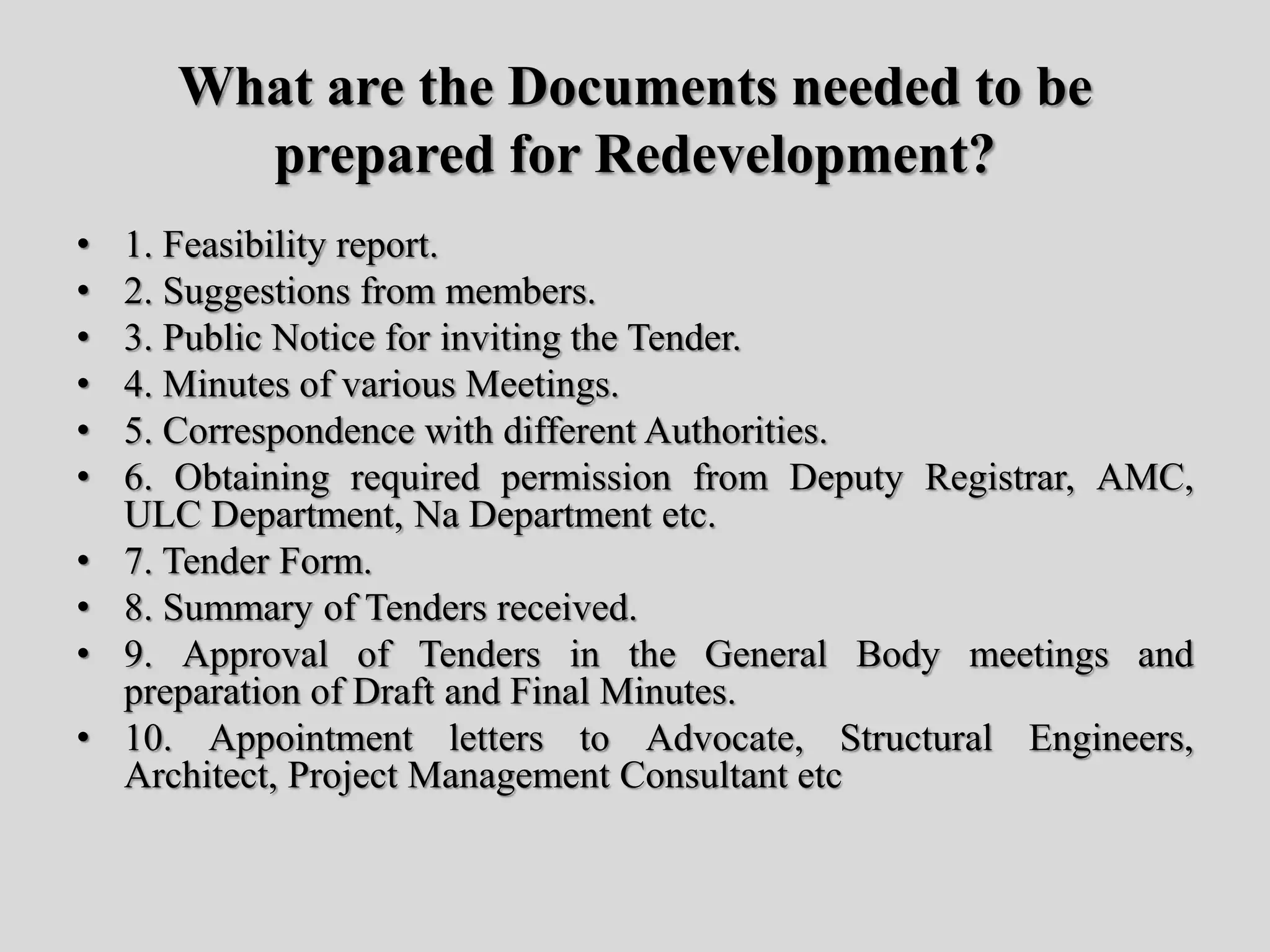 What are the Documents needed to be
prepared for Redevelopment?
• 1. Feasibility report.
• 2. Suggestions from members.
• 3. Public Notice for inviting the Tender.
• 4. Minutes of various Meetings.
• 5. Correspondence with different Authorities.
• 6. Obtaining required permission from Deputy Registrar, AMC,
ULC Department, Na Department etc.
• 7. Tender Form.
• 8. Summary of Tenders received.
• 9. Approval of Tenders in the General Body meetings and
preparation of Draft and Final Minutes.
• 10. Appointment letters to Advocate, Structural Engineers,
Architect, Project Management Consultant etc
 