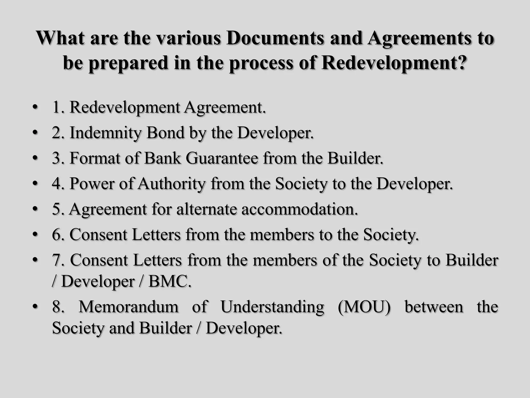 What are the various Documents and Agreements to
be prepared in the process of Redevelopment?
• 1. Redevelopment Agreement.
• 2. Indemnity Bond by the Developer.
• 3. Format of Bank Guarantee from the Builder.
• 4. Power of Authority from the Society to the Developer.
• 5. Agreement for alternate accommodation.
• 6. Consent Letters from the members to the Society.
• 7. Consent Letters from the members of the Society to Builder
/ Developer / BMC.
• 8. Memorandum of Understanding (MOU) between the
Society and Builder / Developer.
 