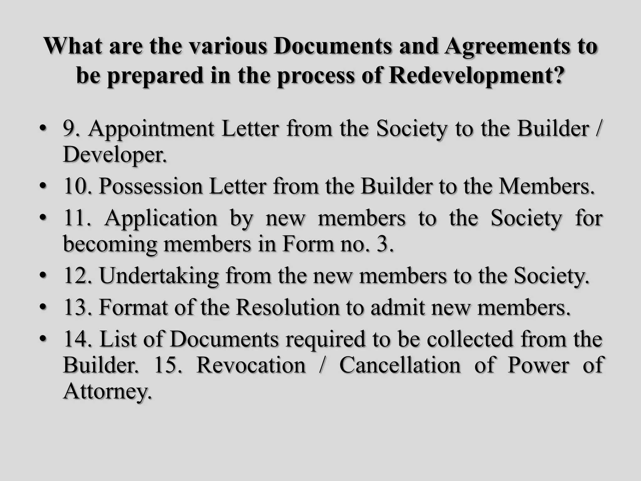 What are the various Documents and Agreements to
be prepared in the process of Redevelopment?
• 9. Appointment Letter from the Society to the Builder /
Developer.
• 10. Possession Letter from the Builder to the Members.
• 11. Application by new members to the Society for
becoming members in Form no. 3.
• 12. Undertaking from the new members to the Society.
• 13. Format of the Resolution to admit new members.
• 14. List of Documents required to be collected from the
Builder. 15. Revocation / Cancellation of Power of
Attorney.
 