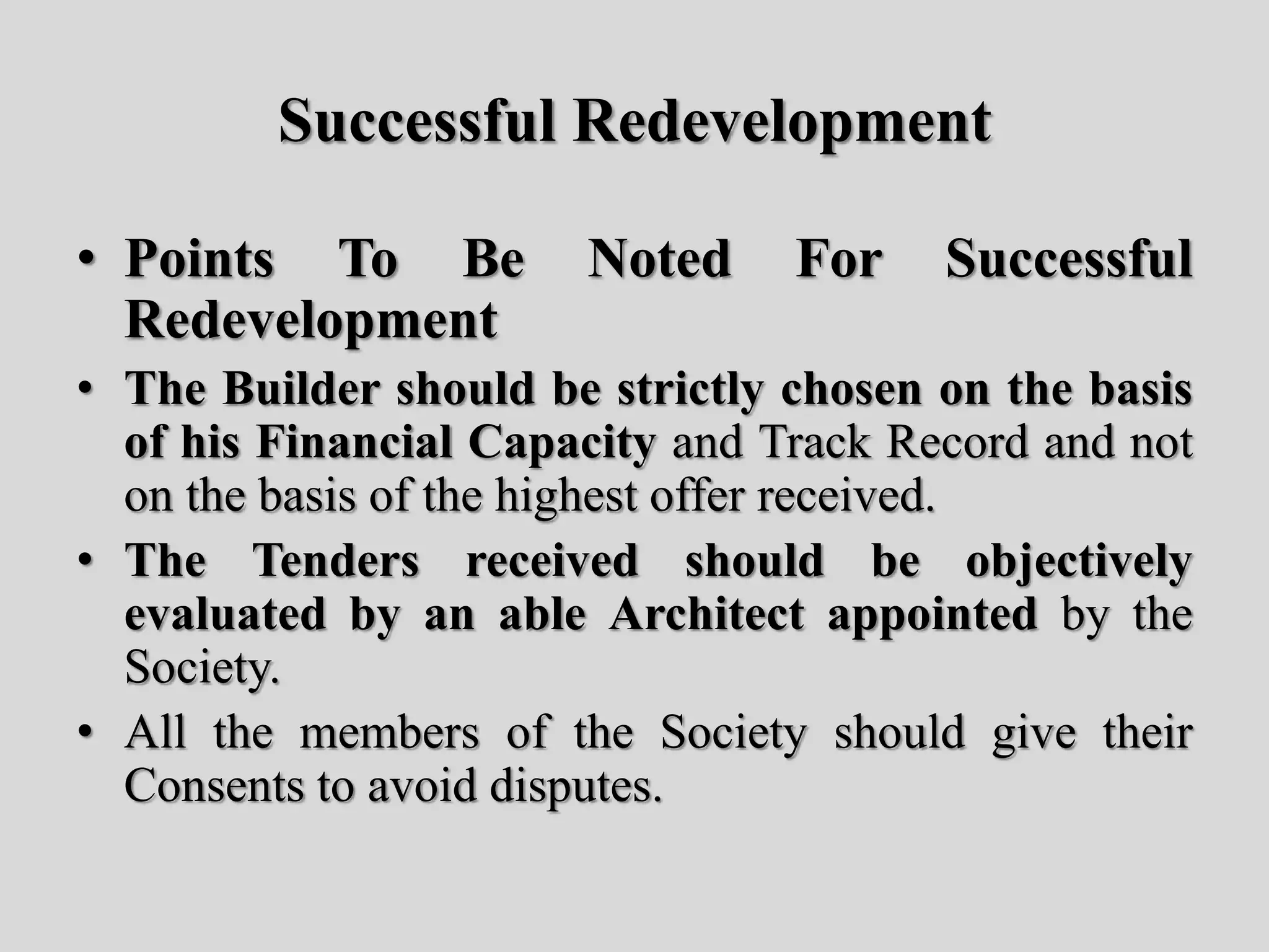 Successful Redevelopment
• Points To Be Noted For Successful
Redevelopment
• The Builder should be strictly chosen on the basis
of his Financial Capacity and Track Record and not
on the basis of the highest offer received.
• The Tenders received should be objectively
evaluated by an able Architect appointed by the
Society.
• All the members of the Society should give their
Consents to avoid disputes.
 