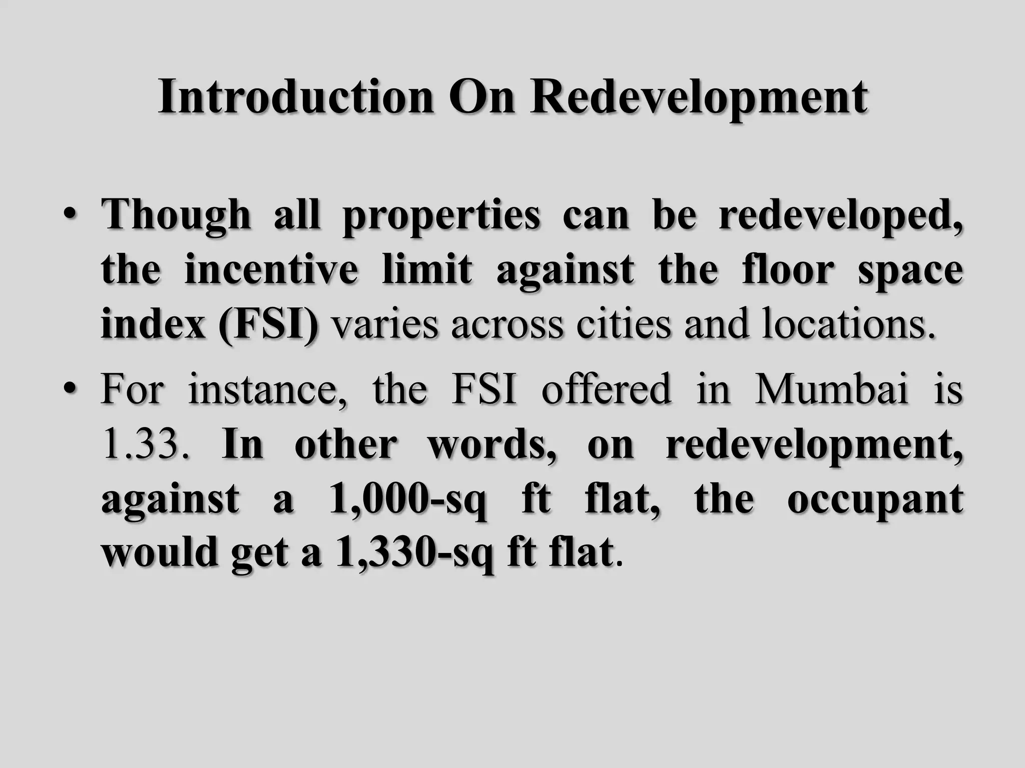 Introduction On Redevelopment
• Though all properties can be redeveloped,
the incentive limit against the floor space
index (FSI) varies across cities and locations.
• For instance, the FSI offered in Mumbai is
1.33. In other words, on redevelopment,
against a 1,000-sq ft flat, the occupant
would get a 1,330-sq ft flat.
 
