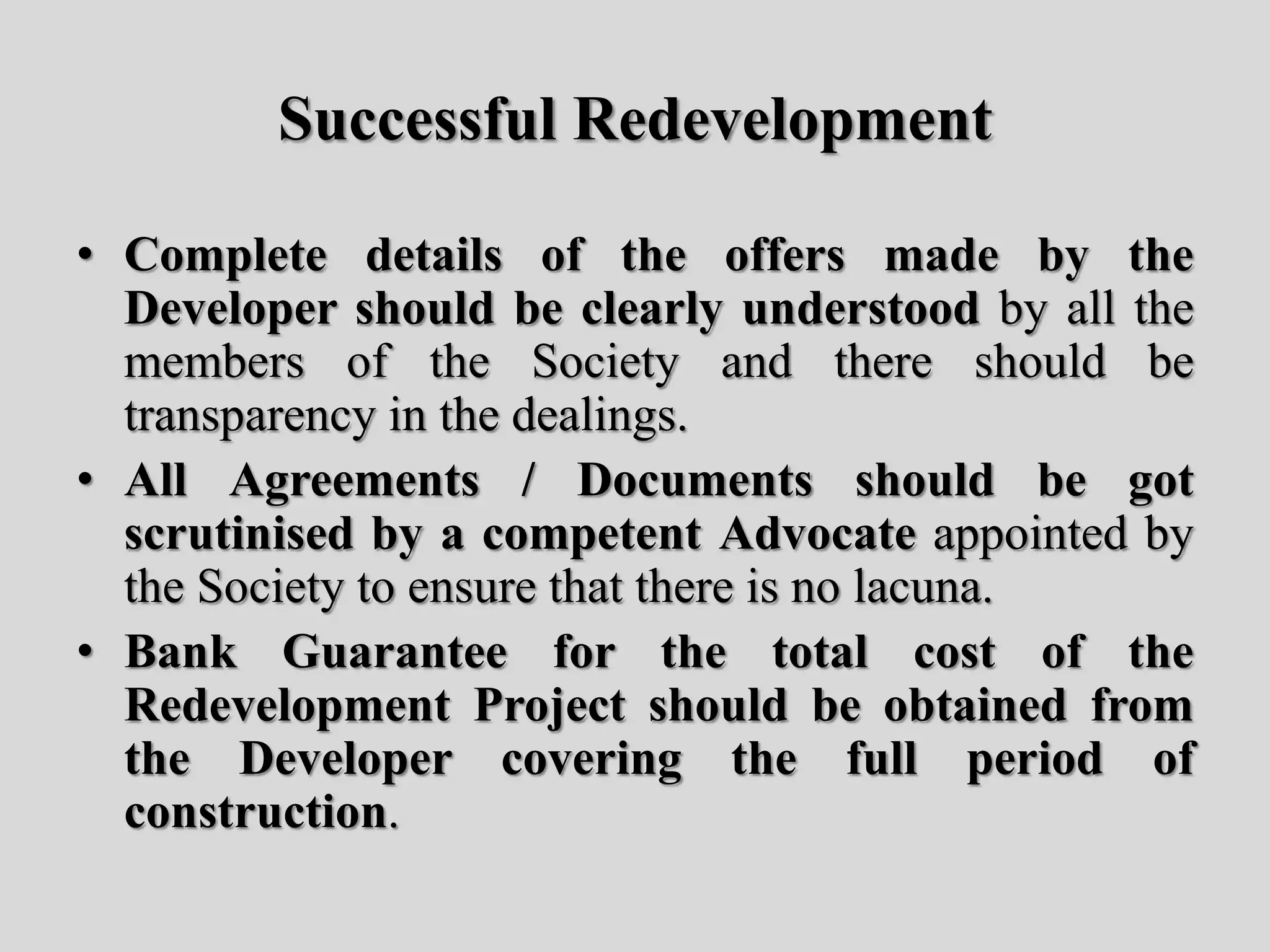Successful Redevelopment
• Complete details of the offers made by the
Developer should be clearly understood by all the
members of the Society and there should be
transparency in the dealings.
• All Agreements / Documents should be got
scrutinised by a competent Advocate appointed by
the Society to ensure that there is no lacuna.
• Bank Guarantee for the total cost of the
Redevelopment Project should be obtained from
the Developer covering the full period of
construction.
 
