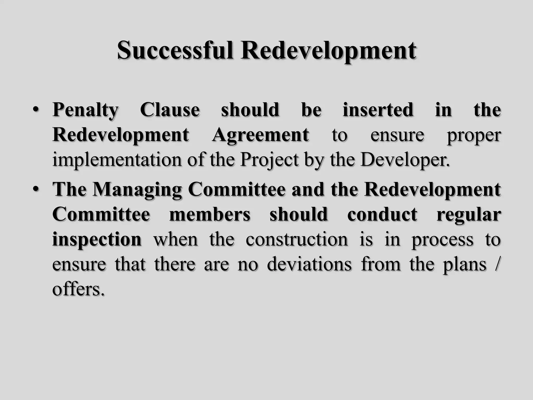 Successful Redevelopment
• Penalty Clause should be inserted in the
Redevelopment Agreement to ensure proper
implementation of the Project by the Developer.
• The Managing Committee and the Redevelopment
Committee members should conduct regular
inspection when the construction is in process to
ensure that there are no deviations from the plans /
offers.
 