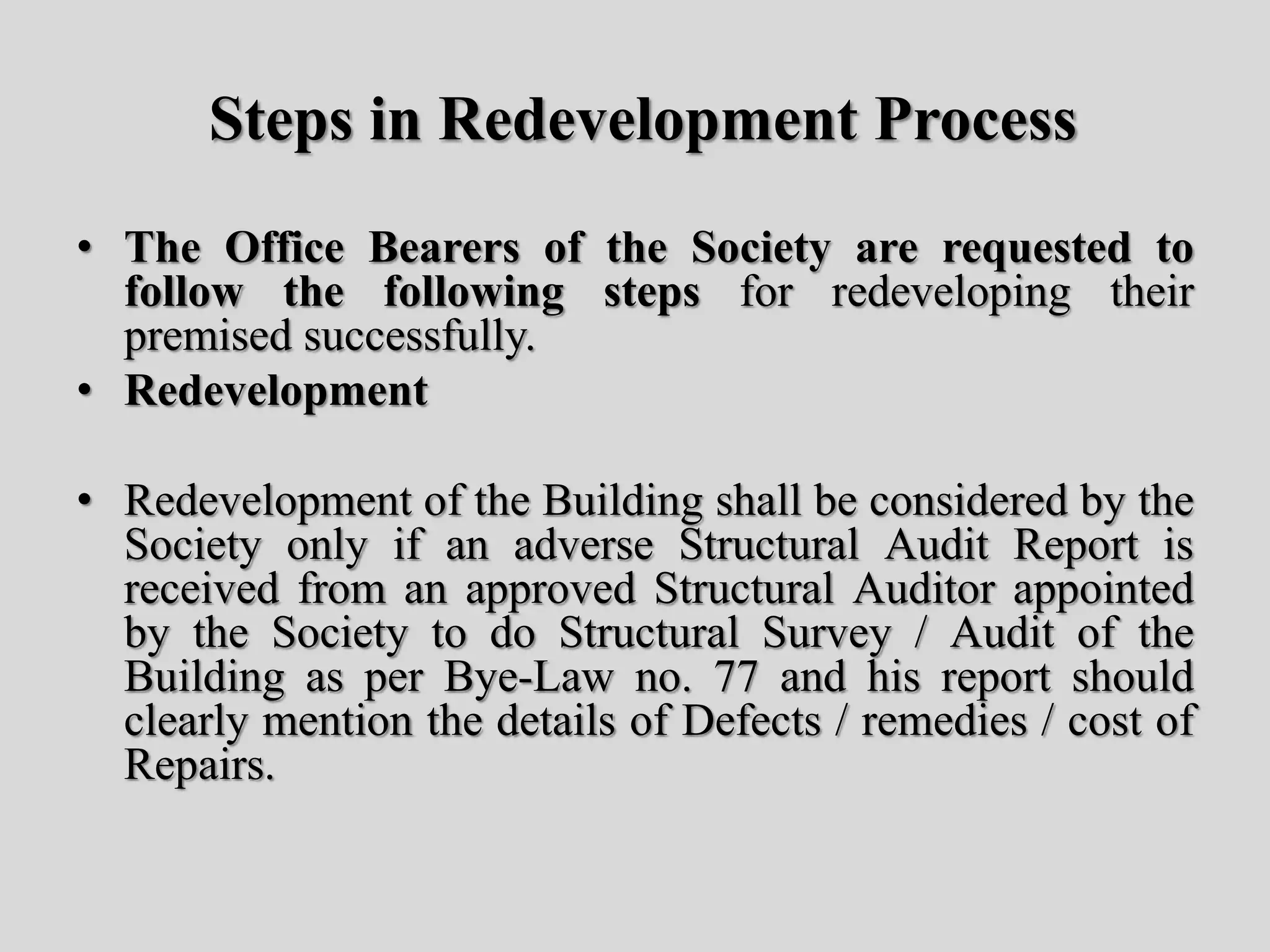 Steps in Redevelopment Process
• The Office Bearers of the Society are requested to
follow the following steps for redeveloping their
premised successfully.
• Redevelopment
• Redevelopment of the Building shall be considered by the
Society only if an adverse Structural Audit Report is
received from an approved Structural Auditor appointed
by the Society to do Structural Survey / Audit of the
Building as per Bye-Law no. 77 and his report should
clearly mention the details of Defects / remedies / cost of
Repairs.
 