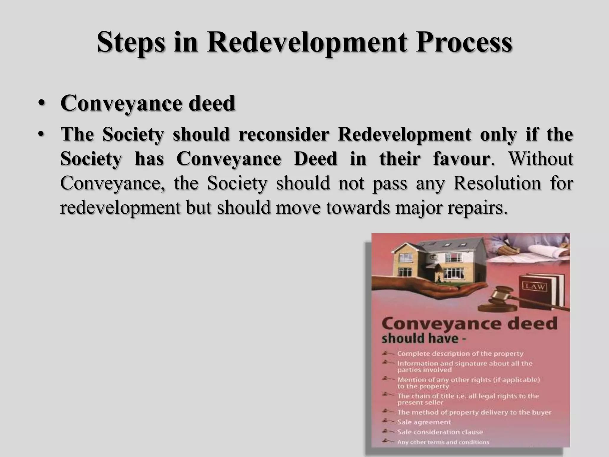Steps in Redevelopment Process
• Conveyance deed
• The Society should reconsider Redevelopment only if the
Society has Conveyance Deed in their favour. Without
Conveyance, the Society should not pass any Resolution for
redevelopment but should move towards major repairs.
 