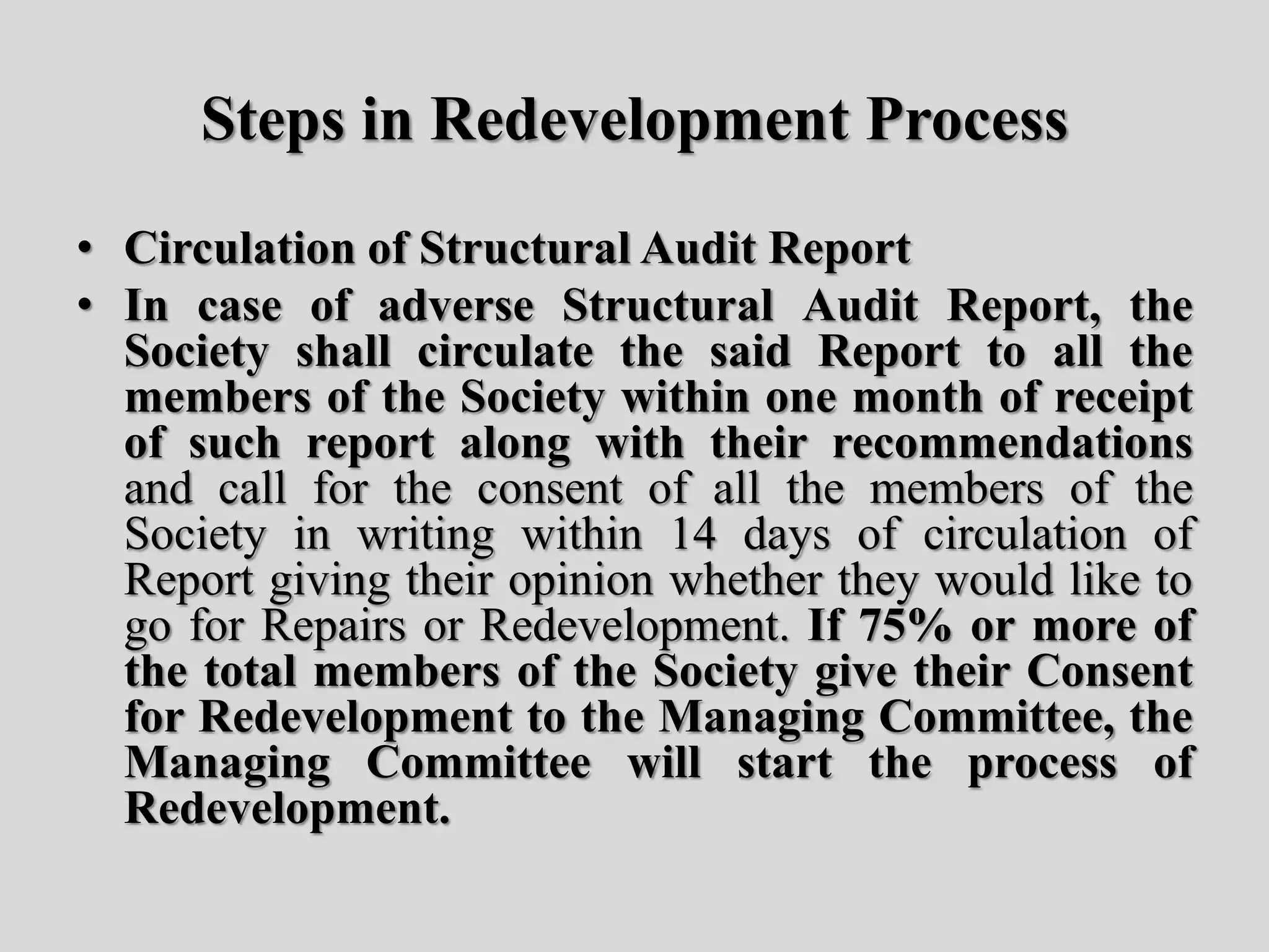 Steps in Redevelopment Process
• Circulation of Structural Audit Report
• In case of adverse Structural Audit Report, the
Society shall circulate the said Report to all the
members of the Society within one month of receipt
of such report along with their recommendations
and call for the consent of all the members of the
Society in writing within 14 days of circulation of
Report giving their opinion whether they would like to
go for Repairs or Redevelopment. If 75% or more of
the total members of the Society give their Consent
for Redevelopment to the Managing Committee, the
Managing Committee will start the process of
Redevelopment.
 