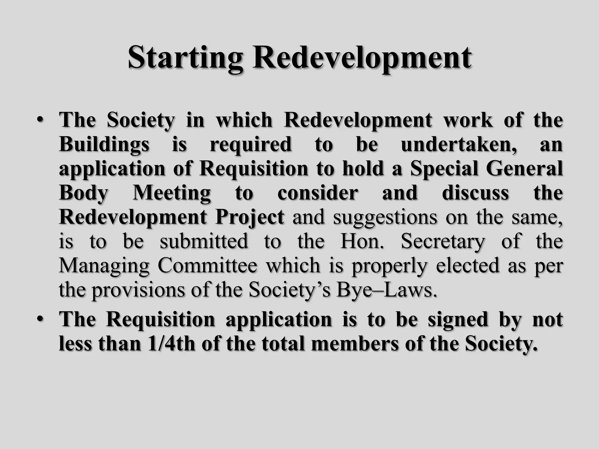 Starting Redevelopment
• The Society in which Redevelopment work of the
Buildings is required to be undertaken, an
application of Requisition to hold a Special General
Body Meeting to consider and discuss the
Redevelopment Project and suggestions on the same,
is to be submitted to the Hon. Secretary of the
Managing Committee which is properly elected as per
the provisions of the Society’s Bye–Laws.
• The Requisition application is to be signed by not
less than 1/4th of the total members of the Society.
 