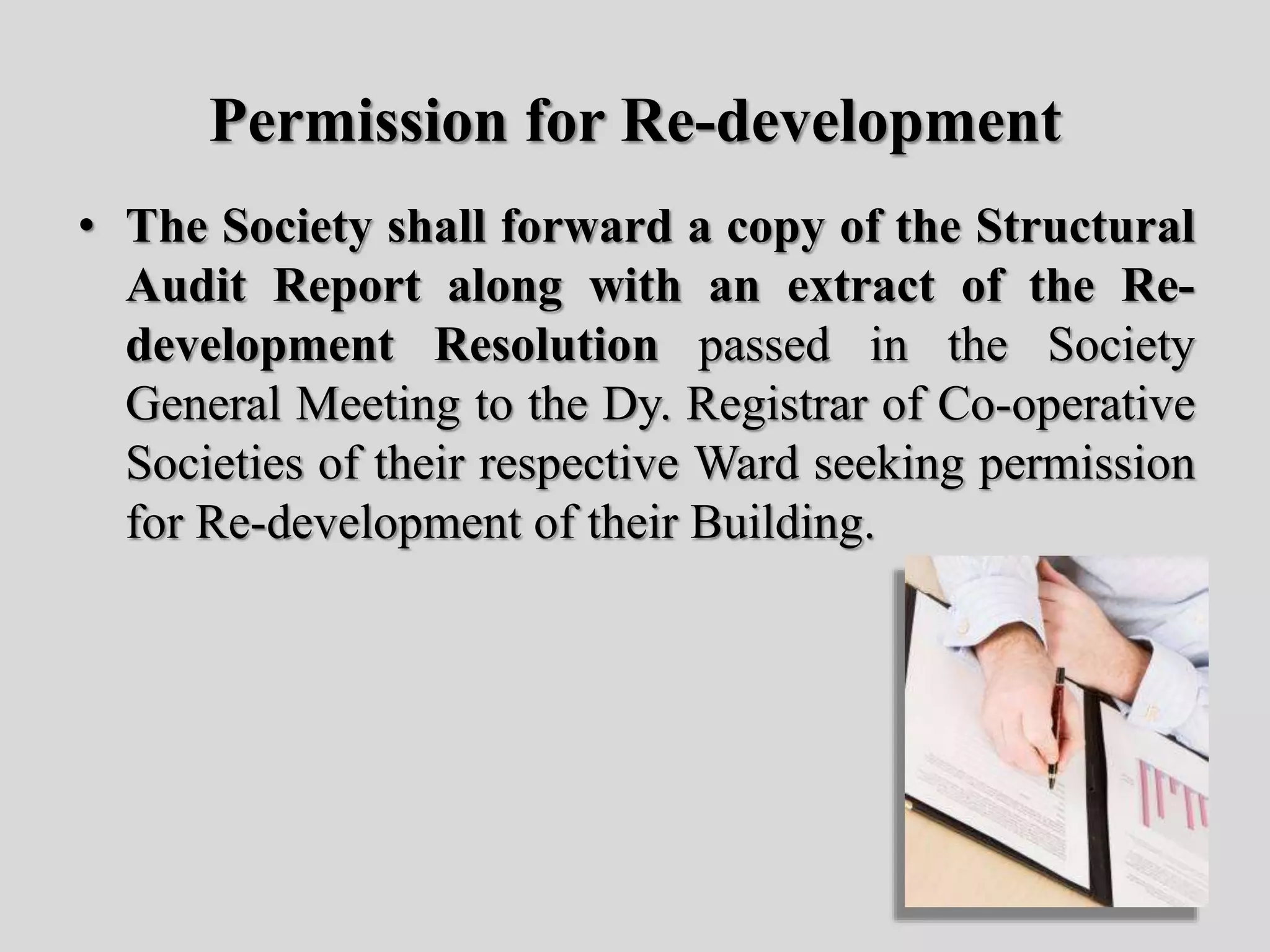 Permission for Re-development
• The Society shall forward a copy of the Structural
Audit Report along with an extract of the Re-
development Resolution passed in the Society
General Meeting to the Dy. Registrar of Co-operative
Societies of their respective Ward seeking permission
for Re-development of their Building.
 