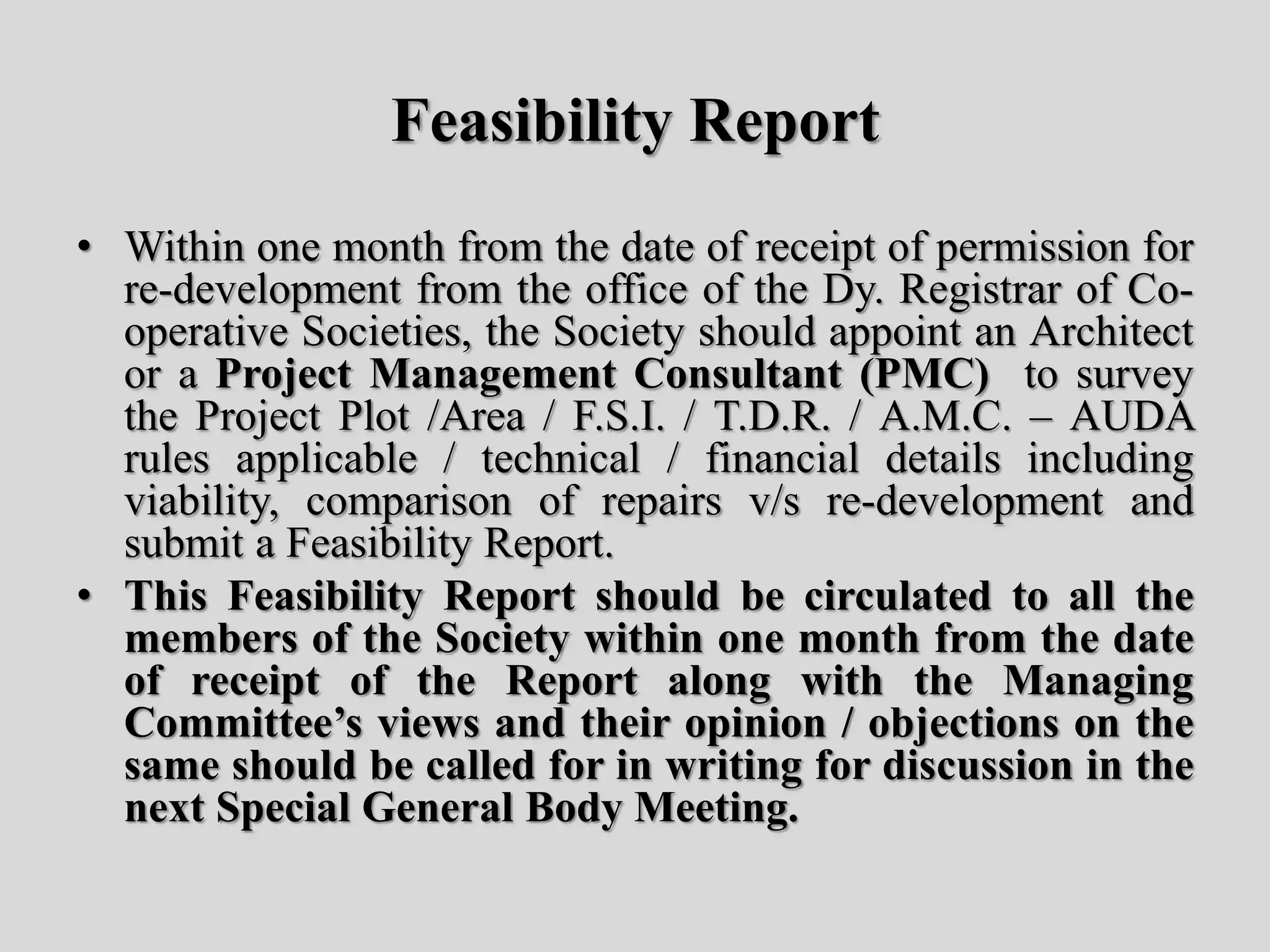 Feasibility Report
• Within one month from the date of receipt of permission for
re-development from the office of the Dy. Registrar of Co-
operative Societies, the Society should appoint an Architect
or a Project Management Consultant (PMC) to survey
the Project Plot /Area / F.S.I. / T.D.R. / A.M.C. – AUDA
rules applicable / technical / financial details including
viability, comparison of repairs v/s re-development and
submit a Feasibility Report.
• This Feasibility Report should be circulated to all the
members of the Society within one month from the date
of receipt of the Report along with the Managing
Committee’s views and their opinion / objections on the
same should be called for in writing for discussion in the
next Special General Body Meeting.
 