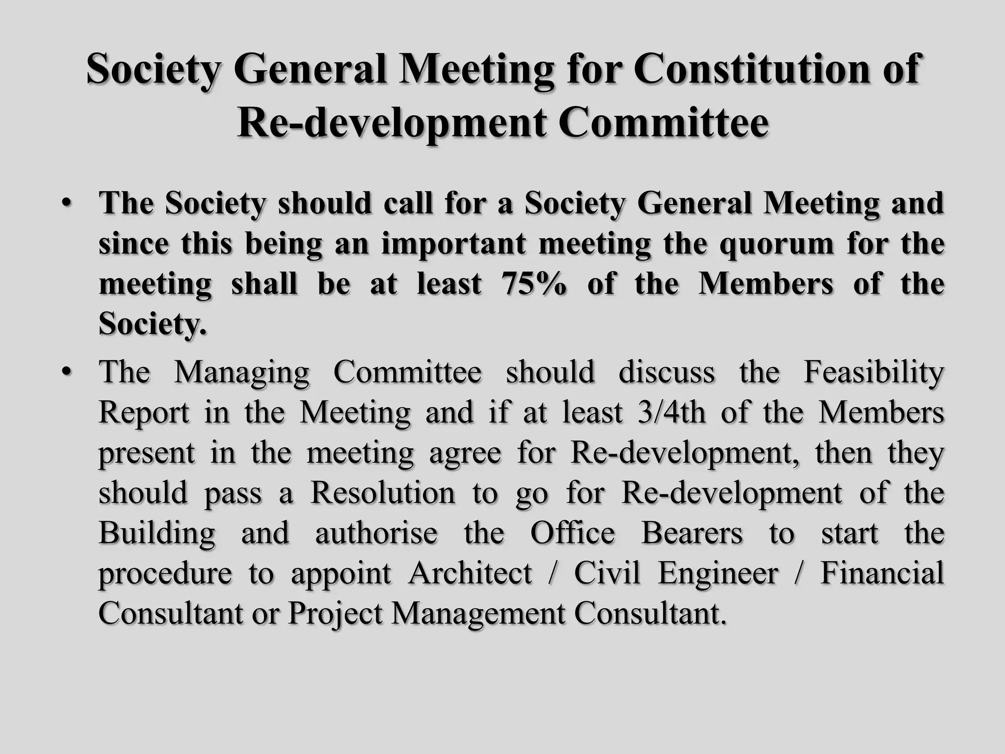Society General Meeting for Constitution of
Re-development Committee
• The Society should call for a Society General Meeting and
since this being an important meeting the quorum for the
meeting shall be at least 75% of the Members of the
Society.
• The Managing Committee should discuss the Feasibility
Report in the Meeting and if at least 3/4th of the Members
present in the meeting agree for Re-development, then they
should pass a Resolution to go for Re-development of the
Building and authorise the Office Bearers to start the
procedure to appoint Architect / Civil Engineer / Financial
Consultant or Project Management Consultant.
 