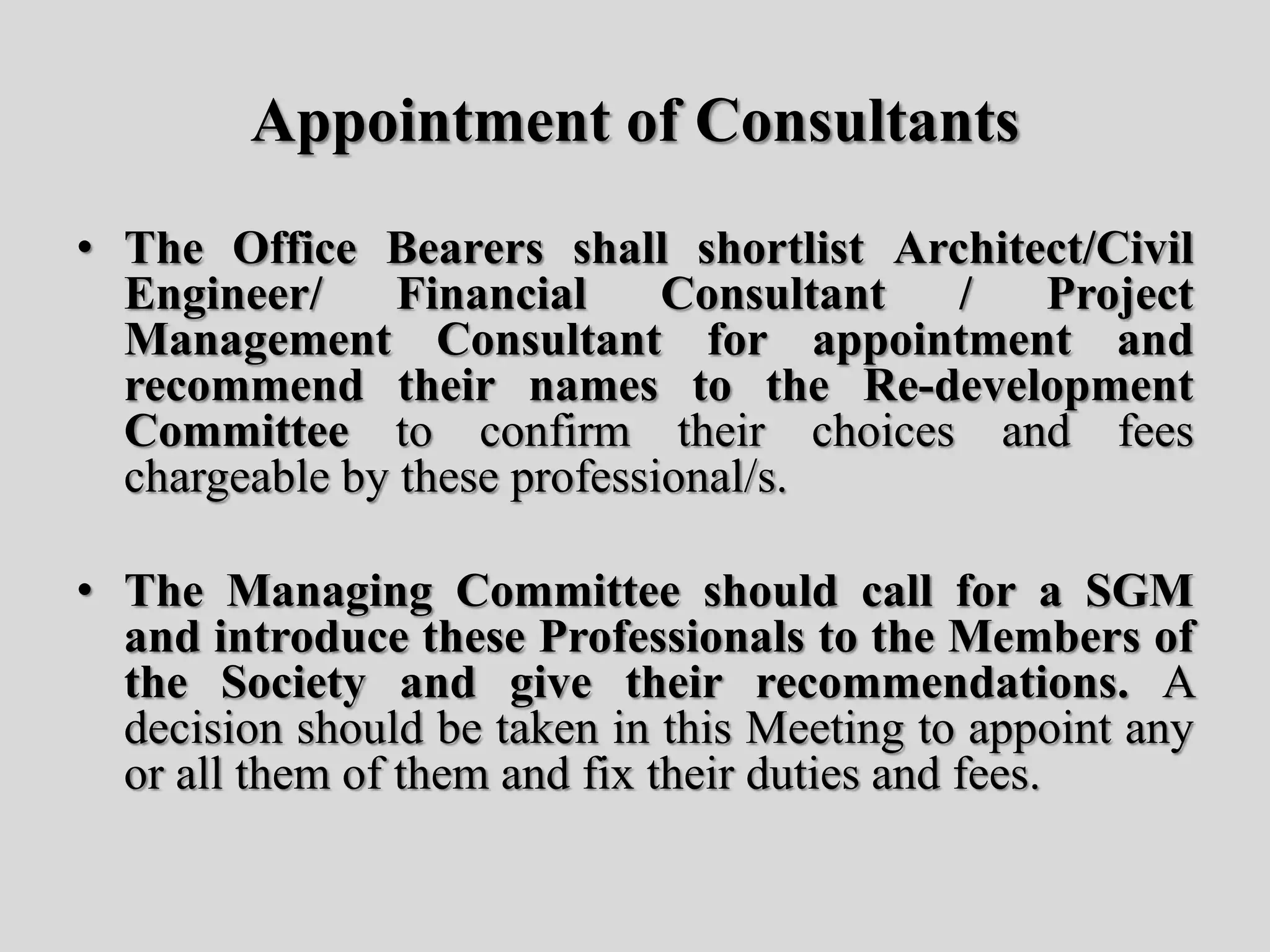 Appointment of Consultants
• The Office Bearers shall shortlist Architect/Civil
Engineer/ Financial Consultant / Project
Management Consultant for appointment and
recommend their names to the Re-development
Committee to confirm their choices and fees
chargeable by these professional/s.
• The Managing Committee should call for a SGM
and introduce these Professionals to the Members of
the Society and give their recommendations. A
decision should be taken in this Meeting to appoint any
or all them of them and fix their duties and fees.
 