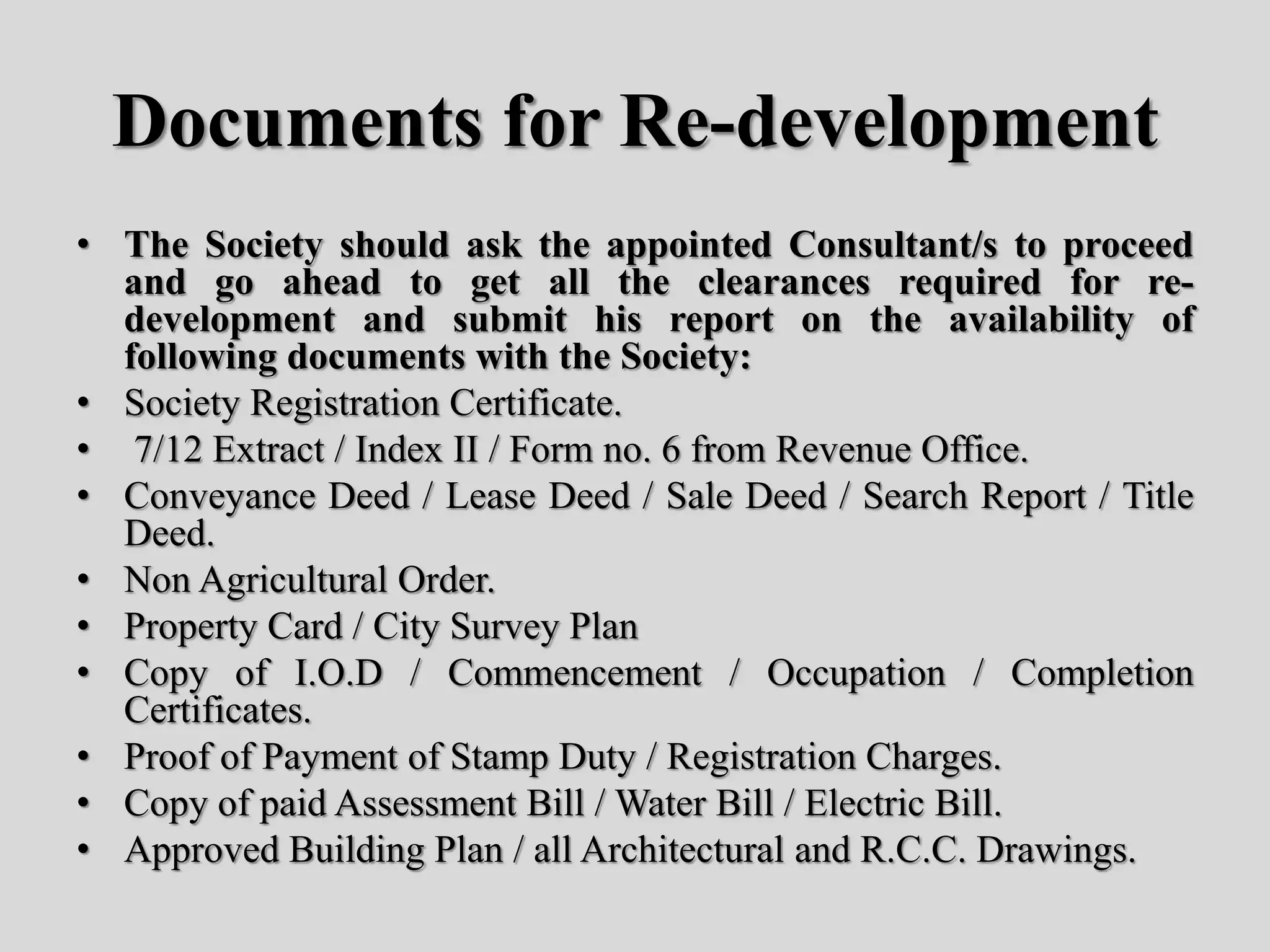Documents for Re-development
• The Society should ask the appointed Consultant/s to proceed
and go ahead to get all the clearances required for re-
development and submit his report on the availability of
following documents with the Society:
• Society Registration Certificate.
• 7/12 Extract / Index II / Form no. 6 from Revenue Office.
• Conveyance Deed / Lease Deed / Sale Deed / Search Report / Title
Deed.
• Non Agricultural Order.
• Property Card / City Survey Plan
• Copy of I.O.D / Commencement / Occupation / Completion
Certificates.
• Proof of Payment of Stamp Duty / Registration Charges.
• Copy of paid Assessment Bill / Water Bill / Electric Bill.
• Approved Building Plan / all Architectural and R.C.C. Drawings.
 