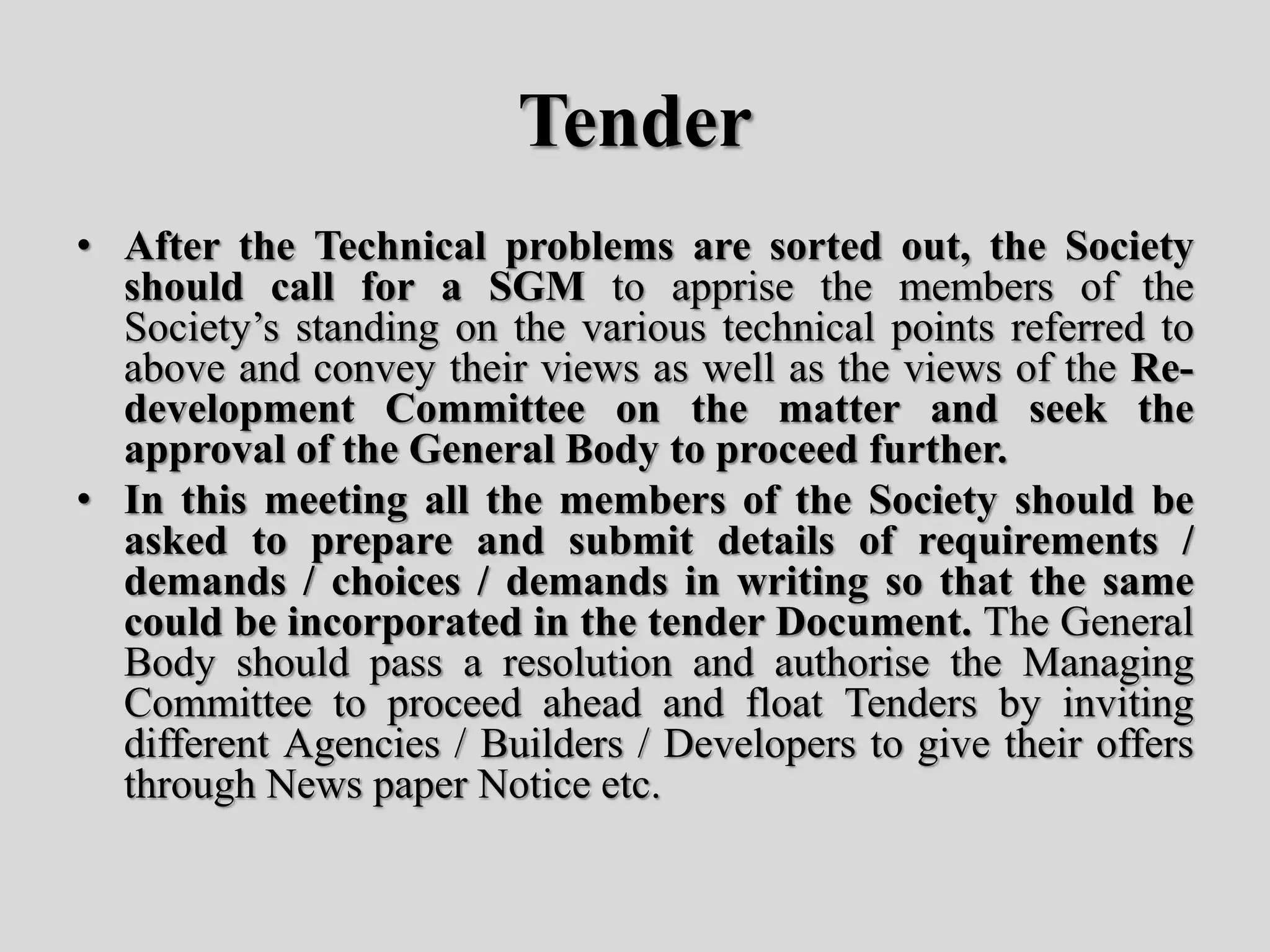 Tender
• After the Technical problems are sorted out, the Society
should call for a SGM to apprise the members of the
Society’s standing on the various technical points referred to
above and convey their views as well as the views of the Re-
development Committee on the matter and seek the
approval of the General Body to proceed further.
• In this meeting all the members of the Society should be
asked to prepare and submit details of requirements /
demands / choices / demands in writing so that the same
could be incorporated in the tender Document. The General
Body should pass a resolution and authorise the Managing
Committee to proceed ahead and float Tenders by inviting
different Agencies / Builders / Developers to give their offers
through News paper Notice etc.
 