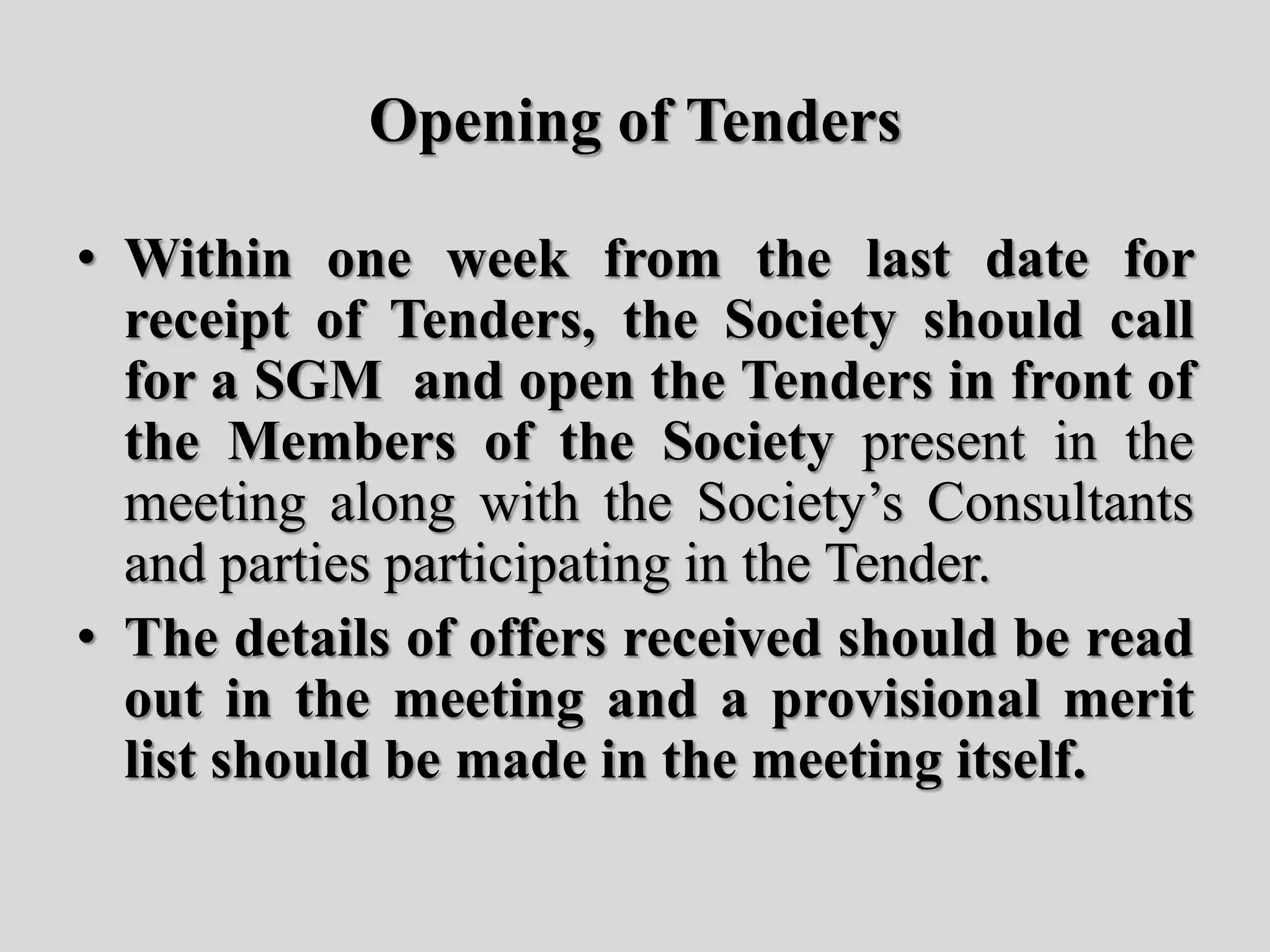 Opening of Tenders
• Within one week from the last date for
receipt of Tenders, the Society should call
for a SGM and open the Tenders in front of
the Members of the Society present in the
meeting along with the Society’s Consultants
and parties participating in the Tender.
• The details of offers received should be read
out in the meeting and a provisional merit
list should be made in the meeting itself.
 