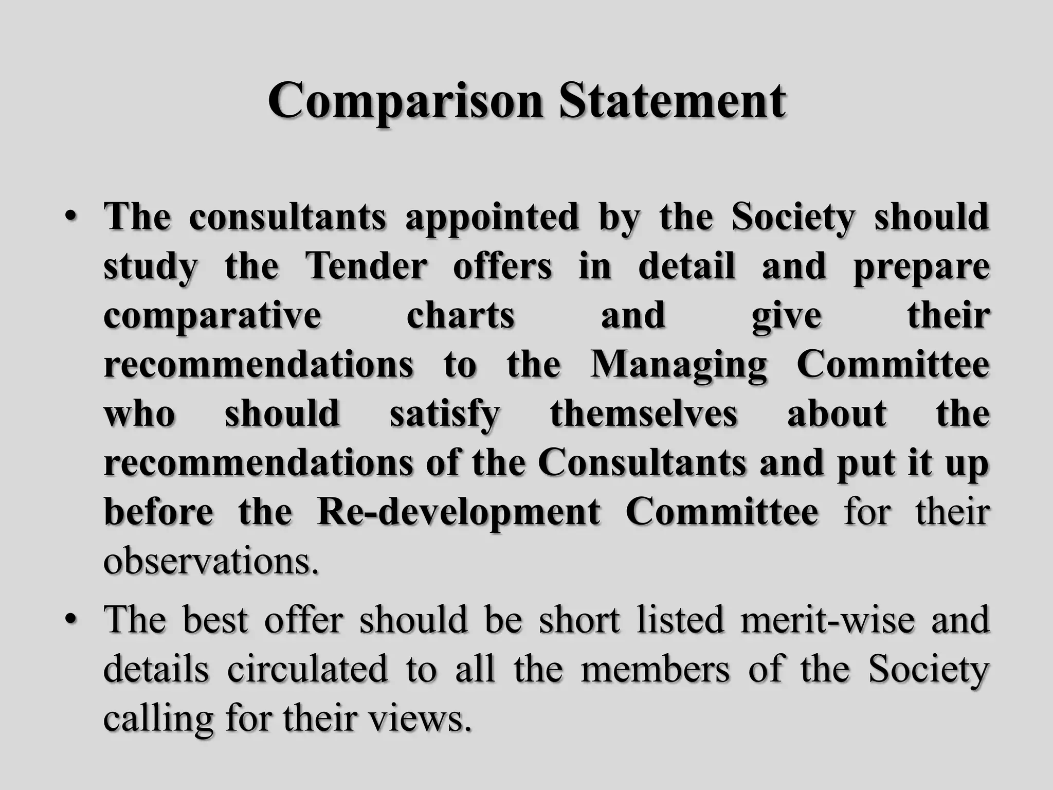 Comparison Statement
• The consultants appointed by the Society should
study the Tender offers in detail and prepare
comparative charts and give their
recommendations to the Managing Committee
who should satisfy themselves about the
recommendations of the Consultants and put it up
before the Re-development Committee for their
observations.
• The best offer should be short listed merit-wise and
details circulated to all the members of the Society
calling for their views.
 