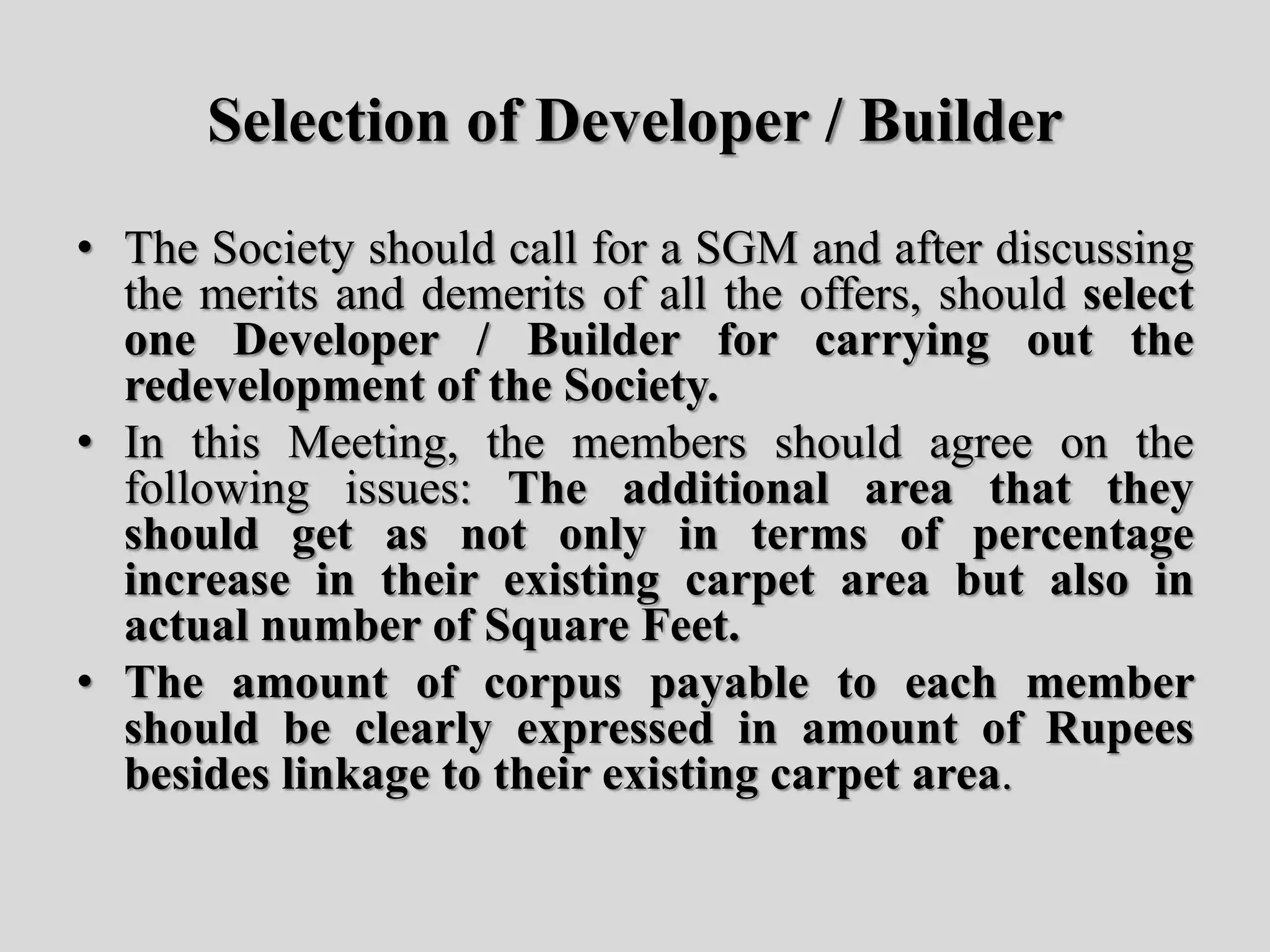Selection of Developer / Builder
• The Society should call for a SGM and after discussing
the merits and demerits of all the offers, should select
one Developer / Builder for carrying out the
redevelopment of the Society.
• In this Meeting, the members should agree on the
following issues: The additional area that they
should get as not only in terms of percentage
increase in their existing carpet area but also in
actual number of Square Feet.
• The amount of corpus payable to each member
should be clearly expressed in amount of Rupees
besides linkage to their existing carpet area.
 