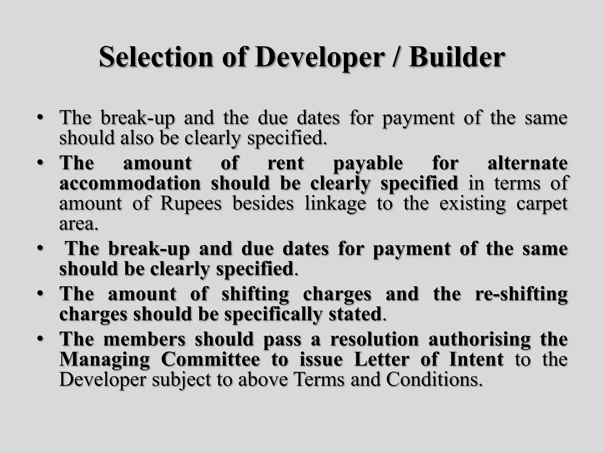 Selection of Developer / Builder
• The break-up and the due dates for payment of the same
should also be clearly specified.
• The amount of rent payable for alternate
accommodation should be clearly specified in terms of
amount of Rupees besides linkage to the existing carpet
area.
• The break-up and due dates for payment of the same
should be clearly specified.
• The amount of shifting charges and the re-shifting
charges should be specifically stated.
• The members should pass a resolution authorising the
Managing Committee to issue Letter of Intent to the
Developer subject to above Terms and Conditions.
 