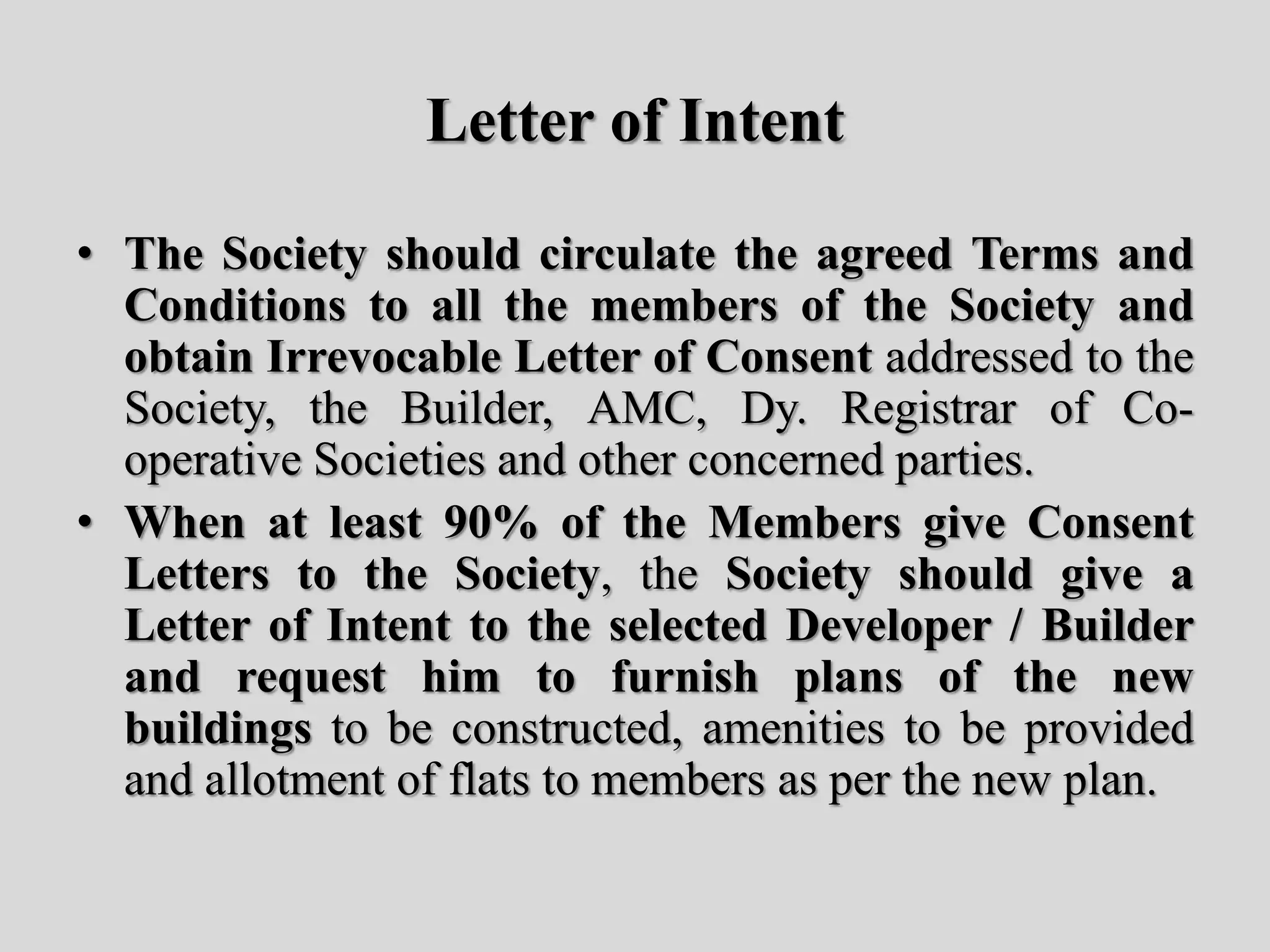 Letter of Intent
• The Society should circulate the agreed Terms and
Conditions to all the members of the Society and
obtain Irrevocable Letter of Consent addressed to the
Society, the Builder, AMC, Dy. Registrar of Co-
operative Societies and other concerned parties.
• When at least 90% of the Members give Consent
Letters to the Society, the Society should give a
Letter of Intent to the selected Developer / Builder
and request him to furnish plans of the new
buildings to be constructed, amenities to be provided
and allotment of flats to members as per the new plan.
 