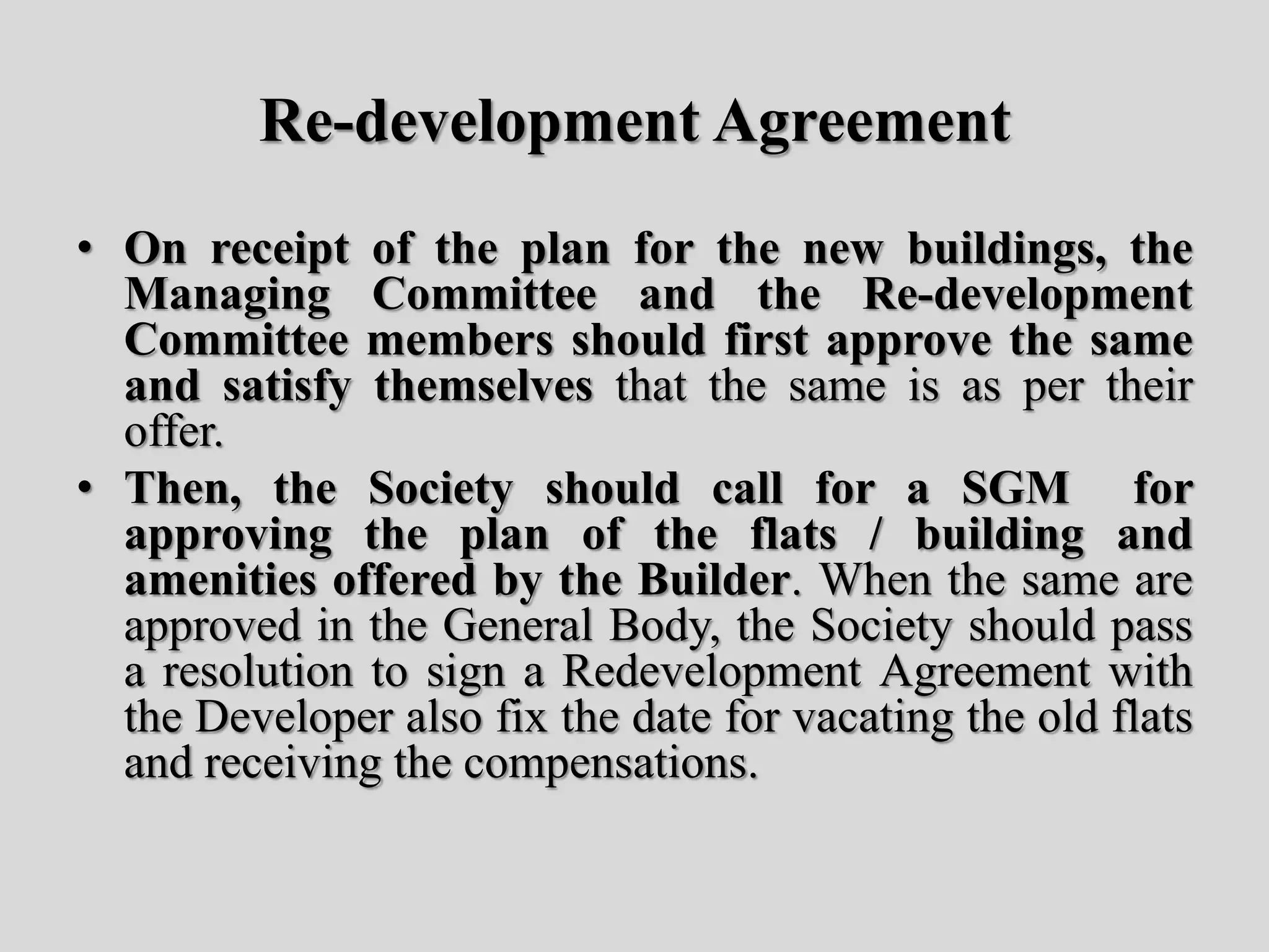 Re-development Agreement
• On receipt of the plan for the new buildings, the
Managing Committee and the Re-development
Committee members should first approve the same
and satisfy themselves that the same is as per their
offer.
• Then, the Society should call for a SGM for
approving the plan of the flats / building and
amenities offered by the Builder. When the same are
approved in the General Body, the Society should pass
a resolution to sign a Redevelopment Agreement with
the Developer also fix the date for vacating the old flats
and receiving the compensations.
 