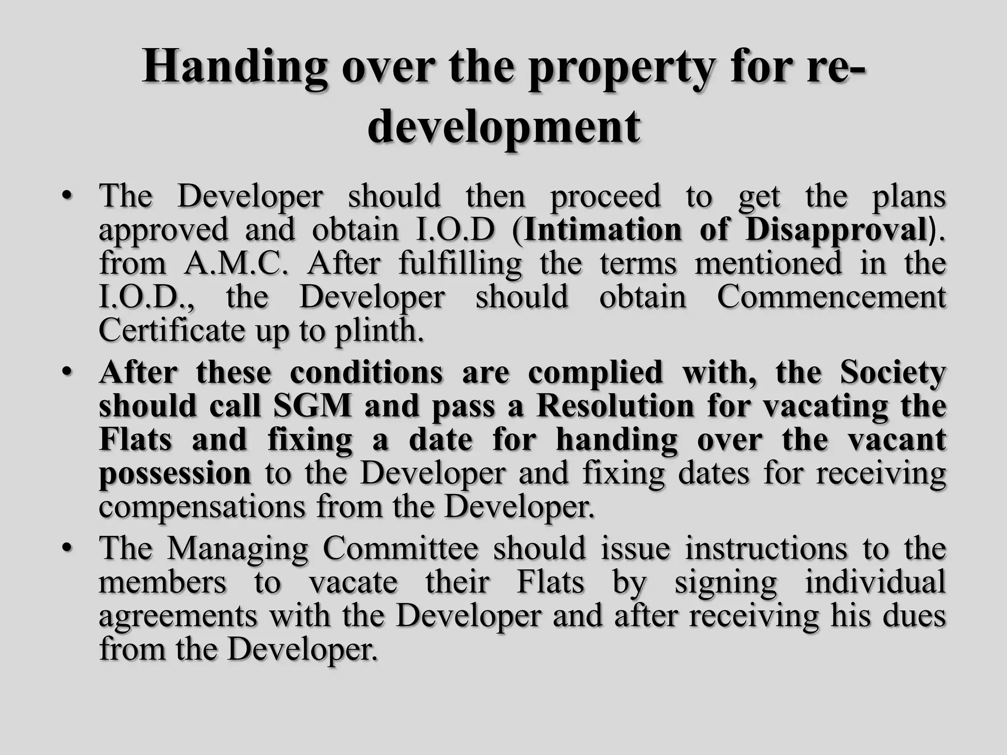 Handing over the property for re-
development
• The Developer should then proceed to get the plans
approved and obtain I.O.D (Intimation of Disapproval).
from A.M.C. After fulfilling the terms mentioned in the
I.O.D., the Developer should obtain Commencement
Certificate up to plinth.
• After these conditions are complied with, the Society
should call SGM and pass a Resolution for vacating the
Flats and fixing a date for handing over the vacant
possession to the Developer and fixing dates for receiving
compensations from the Developer.
• The Managing Committee should issue instructions to the
members to vacate their Flats by signing individual
agreements with the Developer and after receiving his dues
from the Developer.
 