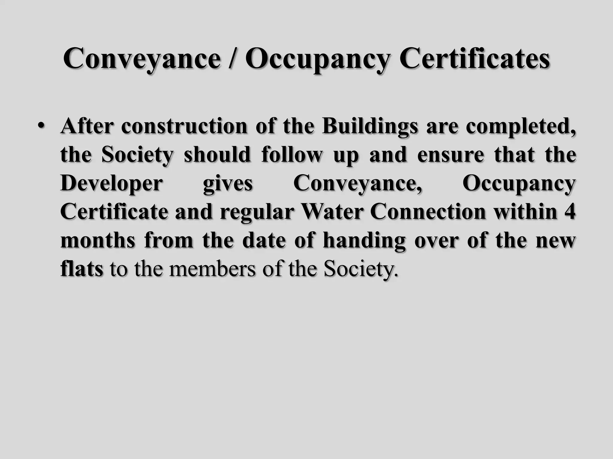 Conveyance / Occupancy Certificates
• After construction of the Buildings are completed,
the Society should follow up and ensure that the
Developer gives Conveyance, Occupancy
Certificate and regular Water Connection within 4
months from the date of handing over of the new
flats to the members of the Society.
 