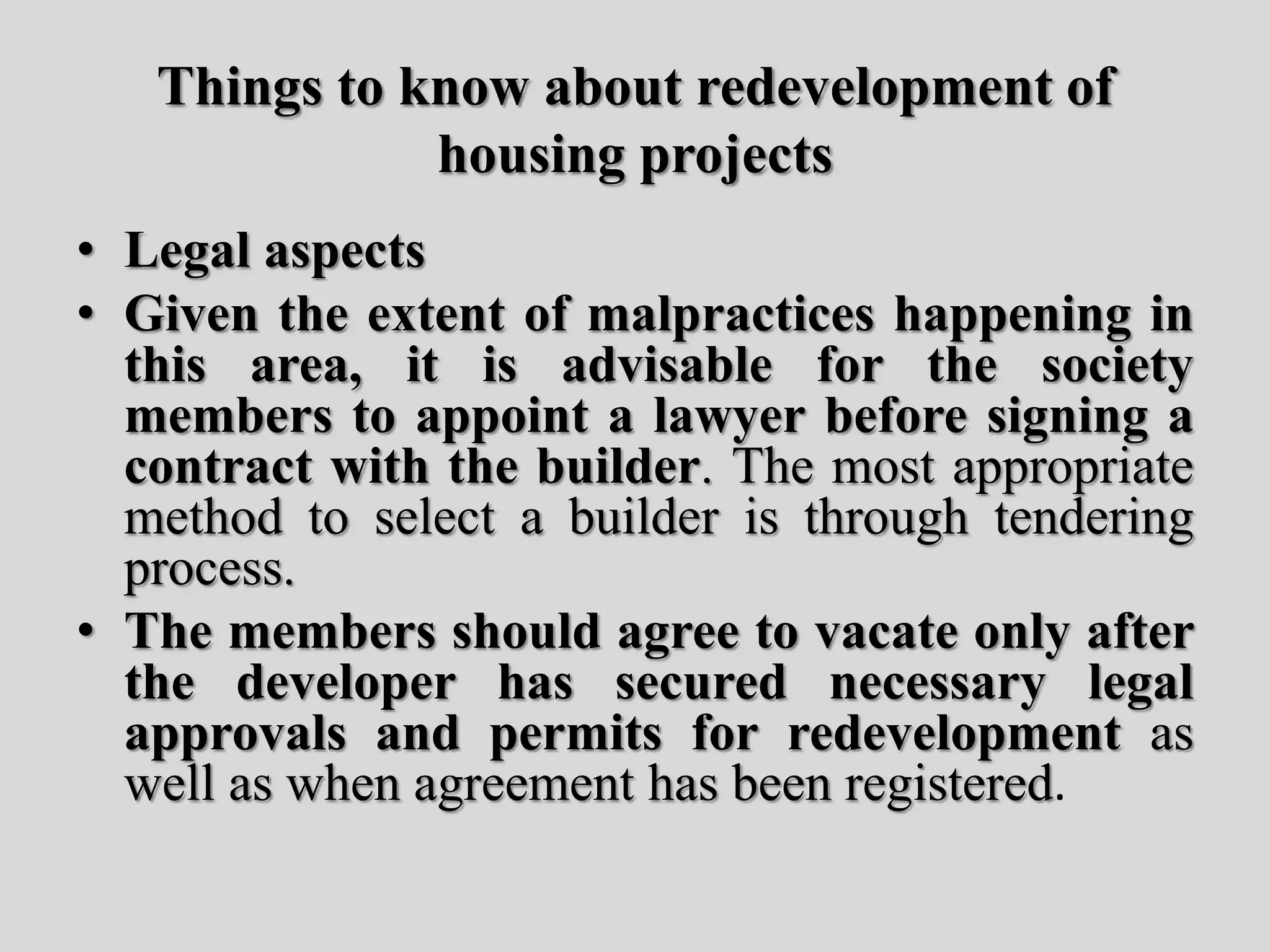 Things to know about redevelopment of
housing projects
• Legal aspects
• Given the extent of malpractices happening in
this area, it is advisable for the society
members to appoint a lawyer before signing a
contract with the builder. The most appropriate
method to select a builder is through tendering
process.
• The members should agree to vacate only after
the developer has secured necessary legal
approvals and permits for redevelopment as
well as when agreement has been registered.
 